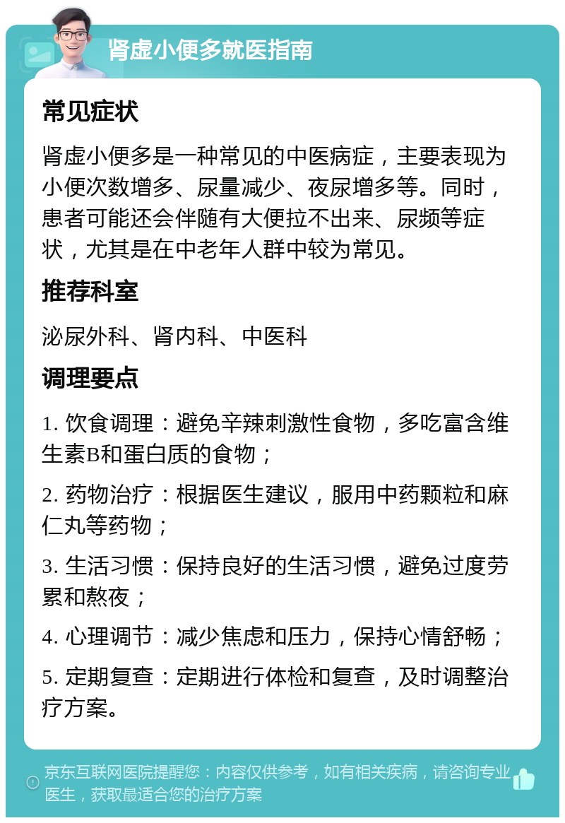 肾虚小便多就医指南 常见症状 肾虚小便多是一种常见的中医病症，主要表现为小便次数增多、尿量减少、夜尿增多等。同时，患者可能还会伴随有大便拉不出来、尿频等症状，尤其是在中老年人群中较为常见。 推荐科室 泌尿外科、肾内科、中医科 调理要点 1. 饮食调理：避免辛辣刺激性食物，多吃富含维生素B和蛋白质的食物； 2. 药物治疗：根据医生建议，服用中药颗粒和麻仁丸等药物； 3. 生活习惯：保持良好的生活习惯，避免过度劳累和熬夜； 4. 心理调节：减少焦虑和压力，保持心情舒畅； 5. 定期复查：定期进行体检和复查，及时调整治疗方案。