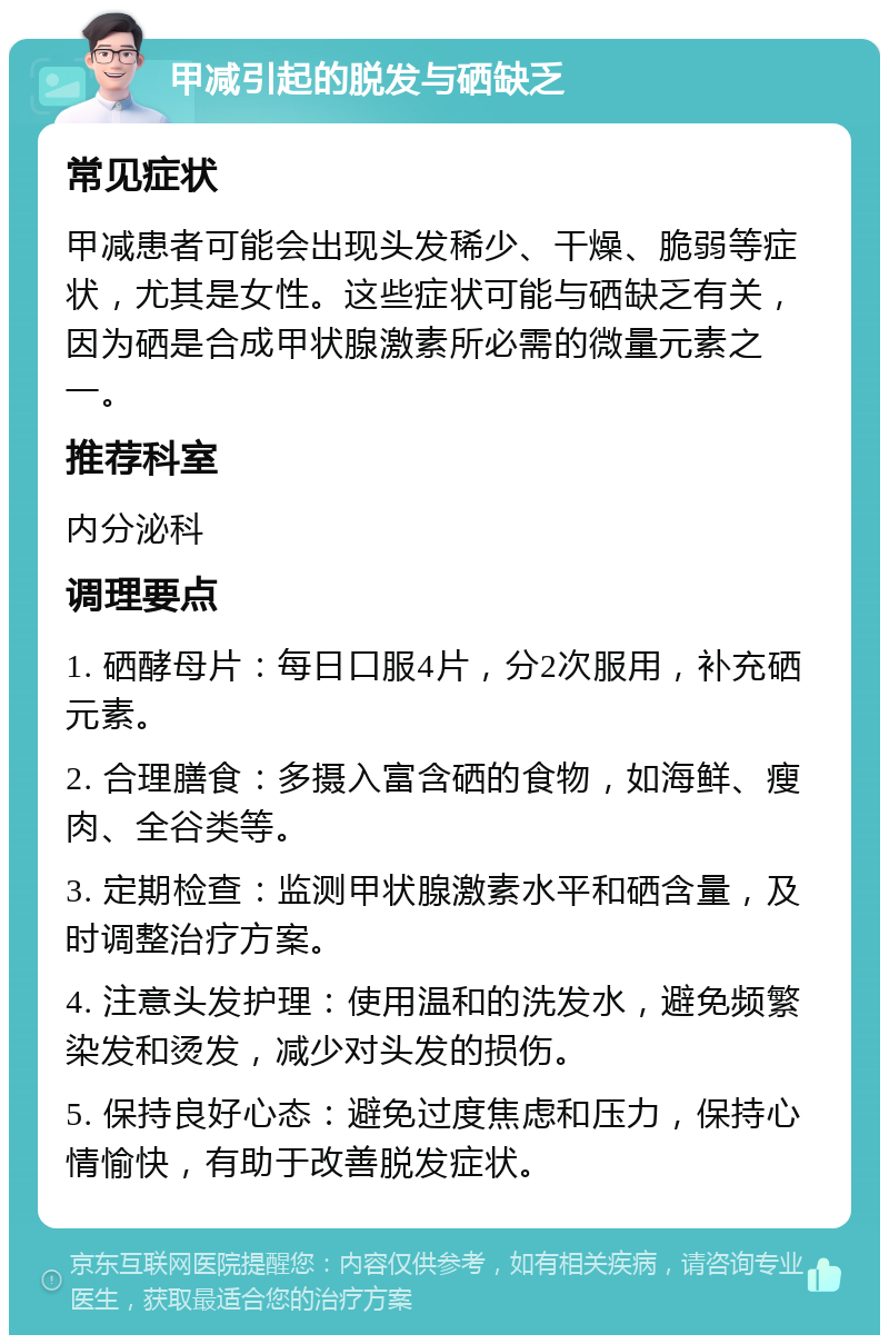 甲减引起的脱发与硒缺乏 常见症状 甲减患者可能会出现头发稀少、干燥、脆弱等症状，尤其是女性。这些症状可能与硒缺乏有关，因为硒是合成甲状腺激素所必需的微量元素之一。 推荐科室 内分泌科 调理要点 1. 硒酵母片：每日口服4片，分2次服用，补充硒元素。 2. 合理膳食：多摄入富含硒的食物，如海鲜、瘦肉、全谷类等。 3. 定期检查：监测甲状腺激素水平和硒含量，及时调整治疗方案。 4. 注意头发护理：使用温和的洗发水，避免频繁染发和烫发，减少对头发的损伤。 5. 保持良好心态：避免过度焦虑和压力，保持心情愉快，有助于改善脱发症状。