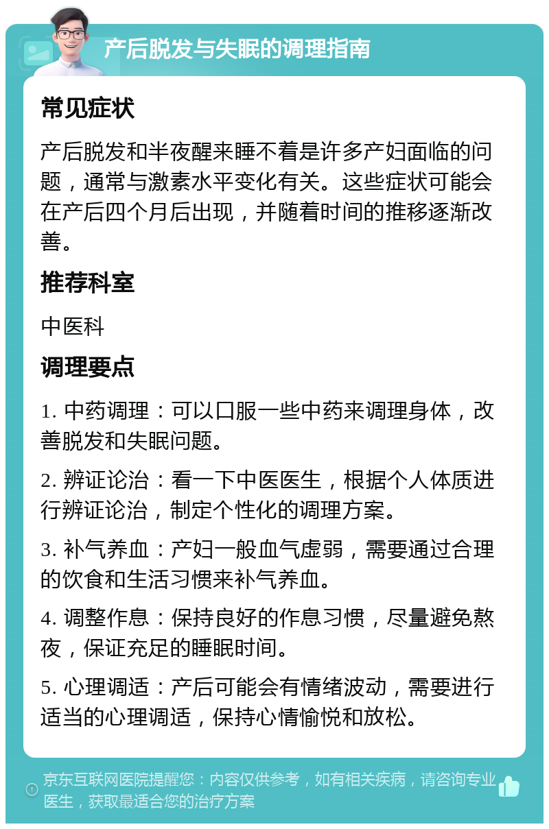 产后脱发与失眠的调理指南 常见症状 产后脱发和半夜醒来睡不着是许多产妇面临的问题，通常与激素水平变化有关。这些症状可能会在产后四个月后出现，并随着时间的推移逐渐改善。 推荐科室 中医科 调理要点 1. 中药调理：可以口服一些中药来调理身体，改善脱发和失眠问题。 2. 辨证论治：看一下中医医生，根据个人体质进行辨证论治，制定个性化的调理方案。 3. 补气养血：产妇一般血气虚弱，需要通过合理的饮食和生活习惯来补气养血。 4. 调整作息：保持良好的作息习惯，尽量避免熬夜，保证充足的睡眠时间。 5. 心理调适：产后可能会有情绪波动，需要进行适当的心理调适，保持心情愉悦和放松。