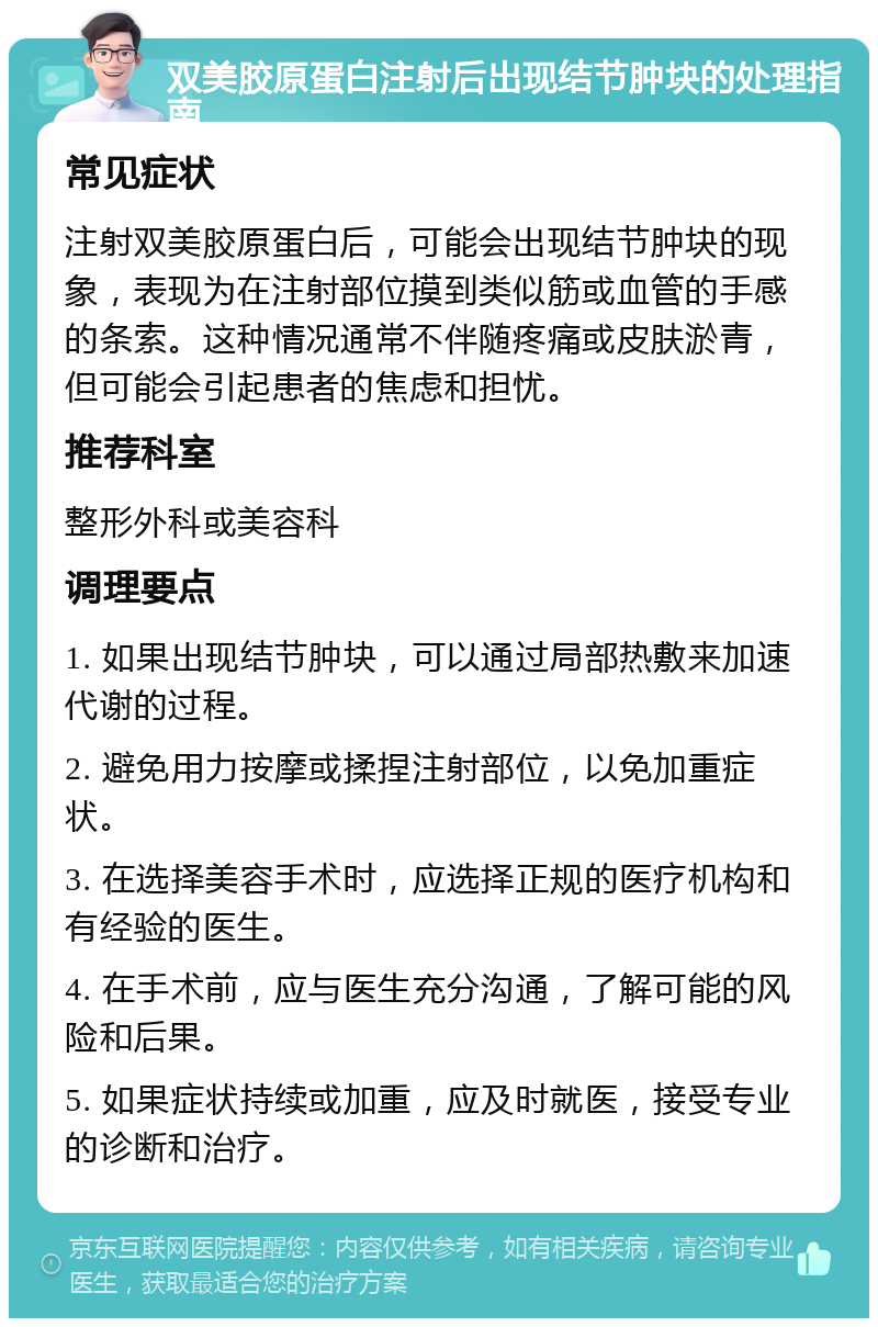 双美胶原蛋白注射后出现结节肿块的处理指南 常见症状 注射双美胶原蛋白后，可能会出现结节肿块的现象，表现为在注射部位摸到类似筋或血管的手感的条索。这种情况通常不伴随疼痛或皮肤淤青，但可能会引起患者的焦虑和担忧。 推荐科室 整形外科或美容科 调理要点 1. 如果出现结节肿块，可以通过局部热敷来加速代谢的过程。 2. 避免用力按摩或揉捏注射部位，以免加重症状。 3. 在选择美容手术时，应选择正规的医疗机构和有经验的医生。 4. 在手术前，应与医生充分沟通，了解可能的风险和后果。 5. 如果症状持续或加重，应及时就医，接受专业的诊断和治疗。