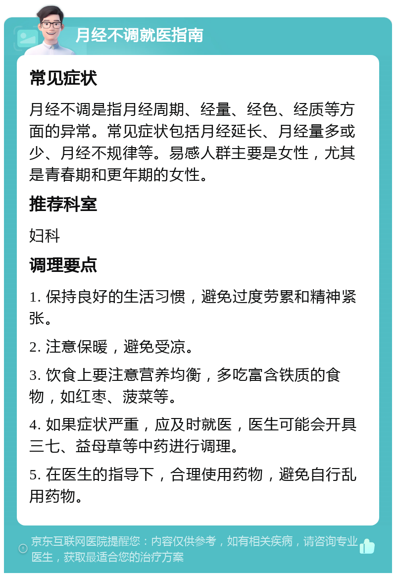 月经不调就医指南 常见症状 月经不调是指月经周期、经量、经色、经质等方面的异常。常见症状包括月经延长、月经量多或少、月经不规律等。易感人群主要是女性，尤其是青春期和更年期的女性。 推荐科室 妇科 调理要点 1. 保持良好的生活习惯，避免过度劳累和精神紧张。 2. 注意保暖，避免受凉。 3. 饮食上要注意营养均衡，多吃富含铁质的食物，如红枣、菠菜等。 4. 如果症状严重，应及时就医，医生可能会开具三七、益母草等中药进行调理。 5. 在医生的指导下，合理使用药物，避免自行乱用药物。