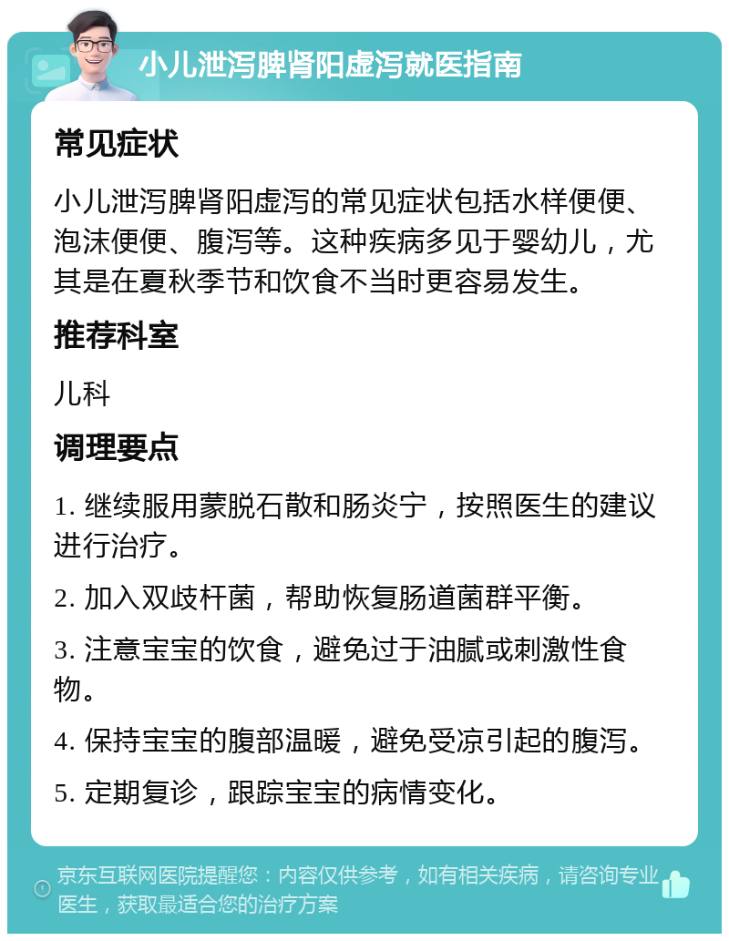 小儿泄泻脾肾阳虚泻就医指南 常见症状 小儿泄泻脾肾阳虚泻的常见症状包括水样便便、泡沫便便、腹泻等。这种疾病多见于婴幼儿，尤其是在夏秋季节和饮食不当时更容易发生。 推荐科室 儿科 调理要点 1. 继续服用蒙脱石散和肠炎宁，按照医生的建议进行治疗。 2. 加入双歧杆菌，帮助恢复肠道菌群平衡。 3. 注意宝宝的饮食，避免过于油腻或刺激性食物。 4. 保持宝宝的腹部温暖，避免受凉引起的腹泻。 5. 定期复诊，跟踪宝宝的病情变化。