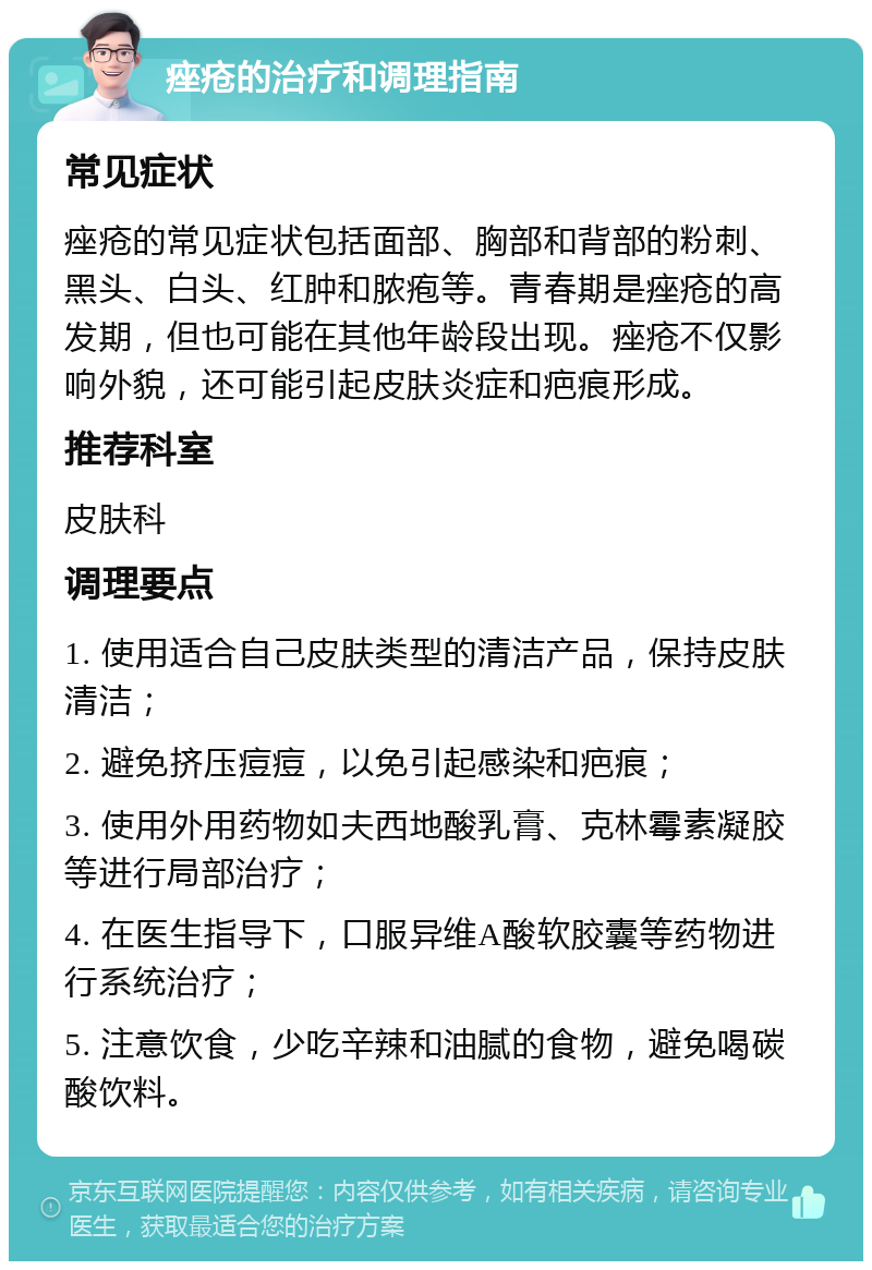 痤疮的治疗和调理指南 常见症状 痤疮的常见症状包括面部、胸部和背部的粉刺、黑头、白头、红肿和脓疱等。青春期是痤疮的高发期，但也可能在其他年龄段出现。痤疮不仅影响外貌，还可能引起皮肤炎症和疤痕形成。 推荐科室 皮肤科 调理要点 1. 使用适合自己皮肤类型的清洁产品，保持皮肤清洁； 2. 避免挤压痘痘，以免引起感染和疤痕； 3. 使用外用药物如夫西地酸乳膏、克林霉素凝胶等进行局部治疗； 4. 在医生指导下，口服异维A酸软胶囊等药物进行系统治疗； 5. 注意饮食，少吃辛辣和油腻的食物，避免喝碳酸饮料。