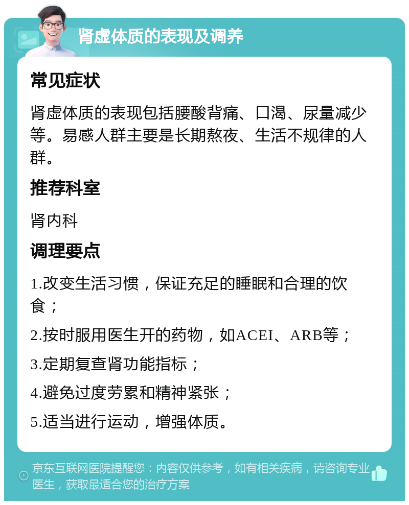 肾虚体质的表现及调养 常见症状 肾虚体质的表现包括腰酸背痛、口渴、尿量减少等。易感人群主要是长期熬夜、生活不规律的人群。 推荐科室 肾内科 调理要点 1.改变生活习惯，保证充足的睡眠和合理的饮食； 2.按时服用医生开的药物，如ACEI、ARB等； 3.定期复查肾功能指标； 4.避免过度劳累和精神紧张； 5.适当进行运动，增强体质。