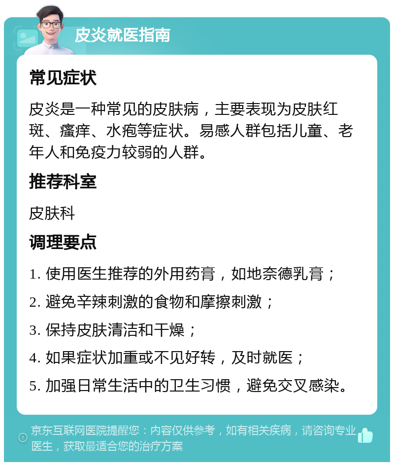 皮炎就医指南 常见症状 皮炎是一种常见的皮肤病，主要表现为皮肤红斑、瘙痒、水疱等症状。易感人群包括儿童、老年人和免疫力较弱的人群。 推荐科室 皮肤科 调理要点 1. 使用医生推荐的外用药膏，如地奈德乳膏； 2. 避免辛辣刺激的食物和摩擦刺激； 3. 保持皮肤清洁和干燥； 4. 如果症状加重或不见好转，及时就医； 5. 加强日常生活中的卫生习惯，避免交叉感染。