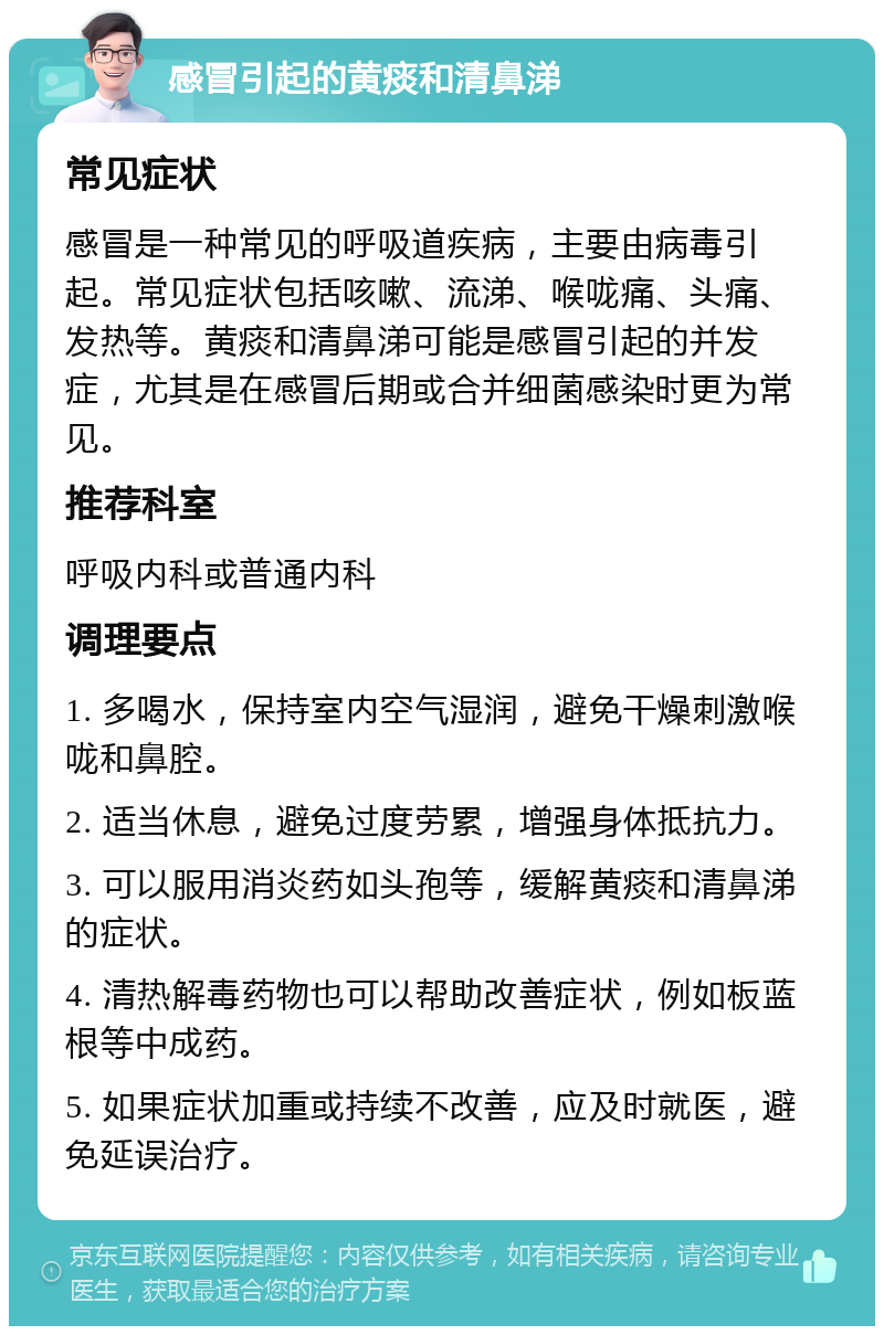 感冒引起的黄痰和清鼻涕 常见症状 感冒是一种常见的呼吸道疾病，主要由病毒引起。常见症状包括咳嗽、流涕、喉咙痛、头痛、发热等。黄痰和清鼻涕可能是感冒引起的并发症，尤其是在感冒后期或合并细菌感染时更为常见。 推荐科室 呼吸内科或普通内科 调理要点 1. 多喝水，保持室内空气湿润，避免干燥刺激喉咙和鼻腔。 2. 适当休息，避免过度劳累，增强身体抵抗力。 3. 可以服用消炎药如头孢等，缓解黄痰和清鼻涕的症状。 4. 清热解毒药物也可以帮助改善症状，例如板蓝根等中成药。 5. 如果症状加重或持续不改善，应及时就医，避免延误治疗。