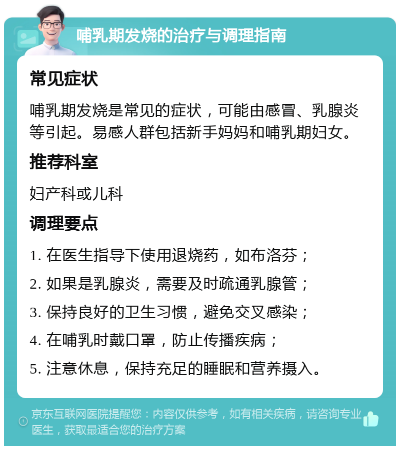 哺乳期发烧的治疗与调理指南 常见症状 哺乳期发烧是常见的症状，可能由感冒、乳腺炎等引起。易感人群包括新手妈妈和哺乳期妇女。 推荐科室 妇产科或儿科 调理要点 1. 在医生指导下使用退烧药，如布洛芬； 2. 如果是乳腺炎，需要及时疏通乳腺管； 3. 保持良好的卫生习惯，避免交叉感染； 4. 在哺乳时戴口罩，防止传播疾病； 5. 注意休息，保持充足的睡眠和营养摄入。