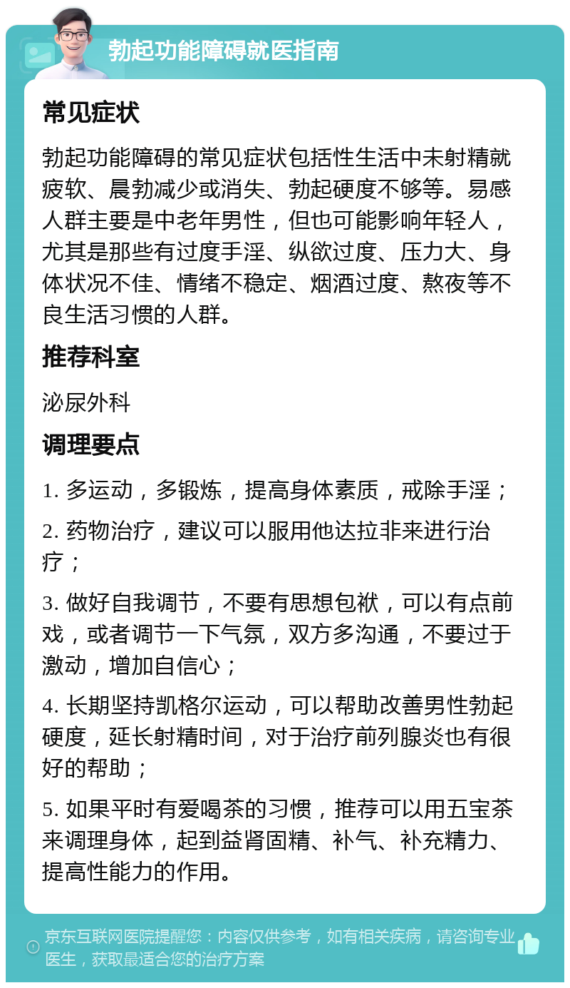 勃起功能障碍就医指南 常见症状 勃起功能障碍的常见症状包括性生活中未射精就疲软、晨勃减少或消失、勃起硬度不够等。易感人群主要是中老年男性，但也可能影响年轻人，尤其是那些有过度手淫、纵欲过度、压力大、身体状况不佳、情绪不稳定、烟酒过度、熬夜等不良生活习惯的人群。 推荐科室 泌尿外科 调理要点 1. 多运动，多锻炼，提高身体素质，戒除手淫； 2. 药物治疗，建议可以服用他达拉非来进行治疗； 3. 做好自我调节，不要有思想包袱，可以有点前戏，或者调节一下气氛，双方多沟通，不要过于激动，增加自信心； 4. 长期坚持凯格尔运动，可以帮助改善男性勃起硬度，延长射精时间，对于治疗前列腺炎也有很好的帮助； 5. 如果平时有爱喝茶的习惯，推荐可以用五宝茶来调理身体，起到益肾固精、补气、补充精力、提高性能力的作用。