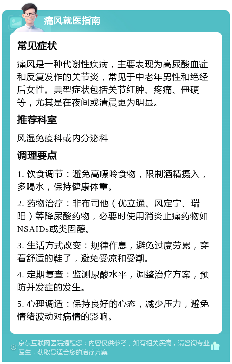 痛风就医指南 常见症状 痛风是一种代谢性疾病，主要表现为高尿酸血症和反复发作的关节炎，常见于中老年男性和绝经后女性。典型症状包括关节红肿、疼痛、僵硬等，尤其是在夜间或清晨更为明显。 推荐科室 风湿免疫科或内分泌科 调理要点 1. 饮食调节：避免高嘌呤食物，限制酒精摄入，多喝水，保持健康体重。 2. 药物治疗：非布司他（优立通、风定宁、瑞阳）等降尿酸药物，必要时使用消炎止痛药物如NSAIDs或类固醇。 3. 生活方式改变：规律作息，避免过度劳累，穿着舒适的鞋子，避免受凉和受潮。 4. 定期复查：监测尿酸水平，调整治疗方案，预防并发症的发生。 5. 心理调适：保持良好的心态，减少压力，避免情绪波动对病情的影响。