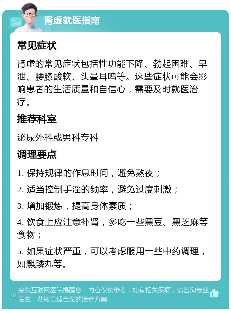 肾虚就医指南 常见症状 肾虚的常见症状包括性功能下降、勃起困难、早泄、腰膝酸软、头晕耳鸣等。这些症状可能会影响患者的生活质量和自信心，需要及时就医治疗。 推荐科室 泌尿外科或男科专科 调理要点 1. 保持规律的作息时间，避免熬夜； 2. 适当控制手淫的频率，避免过度刺激； 3. 增加锻炼，提高身体素质； 4. 饮食上应注意补肾，多吃一些黑豆、黑芝麻等食物； 5. 如果症状严重，可以考虑服用一些中药调理，如麒麟丸等。