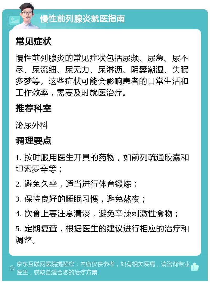 慢性前列腺炎就医指南 常见症状 慢性前列腺炎的常见症状包括尿频、尿急、尿不尽、尿流细、尿无力、尿淋沥、阴囊潮湿、失眠多梦等。这些症状可能会影响患者的日常生活和工作效率，需要及时就医治疗。 推荐科室 泌尿外科 调理要点 1. 按时服用医生开具的药物，如前列疏通胶囊和坦索罗辛等； 2. 避免久坐，适当进行体育锻炼； 3. 保持良好的睡眠习惯，避免熬夜； 4. 饮食上要注意清淡，避免辛辣刺激性食物； 5. 定期复查，根据医生的建议进行相应的治疗和调整。