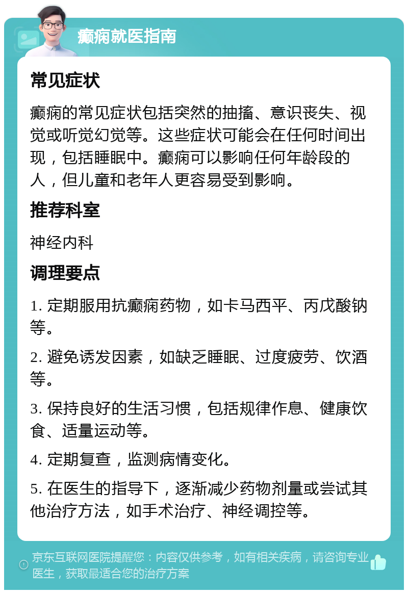 癫痫就医指南 常见症状 癫痫的常见症状包括突然的抽搐、意识丧失、视觉或听觉幻觉等。这些症状可能会在任何时间出现，包括睡眠中。癫痫可以影响任何年龄段的人，但儿童和老年人更容易受到影响。 推荐科室 神经内科 调理要点 1. 定期服用抗癫痫药物，如卡马西平、丙戊酸钠等。 2. 避免诱发因素，如缺乏睡眠、过度疲劳、饮酒等。 3. 保持良好的生活习惯，包括规律作息、健康饮食、适量运动等。 4. 定期复查，监测病情变化。 5. 在医生的指导下，逐渐减少药物剂量或尝试其他治疗方法，如手术治疗、神经调控等。