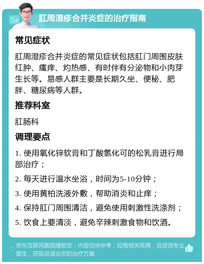 肛周湿疹合并炎症的治疗指南 常见症状 肛周湿疹合并炎症的常见症状包括肛门周围皮肤红肿、瘙痒、灼热感、有时伴有分泌物和小肉芽生长等。易感人群主要是长期久坐、便秘、肥胖、糖尿病等人群。 推荐科室 肛肠科 调理要点 1. 使用氧化锌软膏和丁酸氢化可的松乳膏进行局部治疗； 2. 每天进行温水坐浴，时间为5-10分钟； 3. 使用黄柏洗液外敷，帮助消炎和止痒； 4. 保持肛门周围清洁，避免使用刺激性洗涤剂； 5. 饮食上要清淡，避免辛辣刺激食物和饮酒。