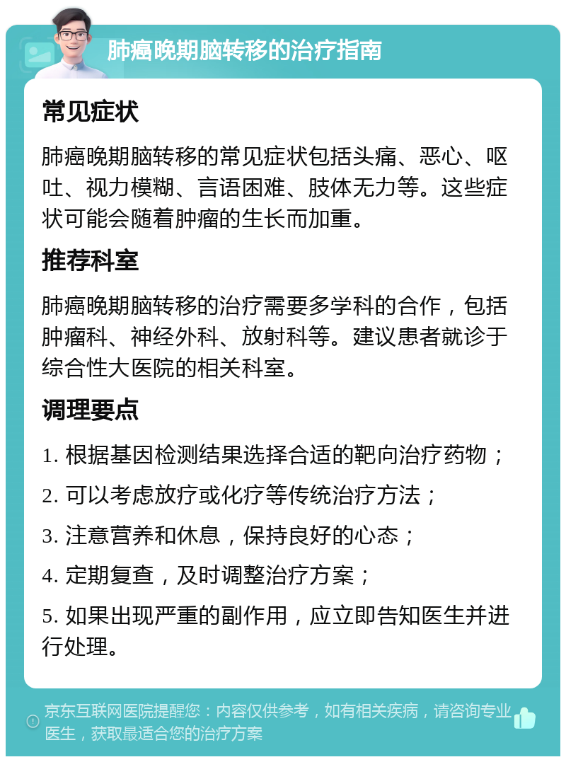 肺癌晚期脑转移的治疗指南 常见症状 肺癌晚期脑转移的常见症状包括头痛、恶心、呕吐、视力模糊、言语困难、肢体无力等。这些症状可能会随着肿瘤的生长而加重。 推荐科室 肺癌晚期脑转移的治疗需要多学科的合作，包括肿瘤科、神经外科、放射科等。建议患者就诊于综合性大医院的相关科室。 调理要点 1. 根据基因检测结果选择合适的靶向治疗药物； 2. 可以考虑放疗或化疗等传统治疗方法； 3. 注意营养和休息，保持良好的心态； 4. 定期复查，及时调整治疗方案； 5. 如果出现严重的副作用，应立即告知医生并进行处理。