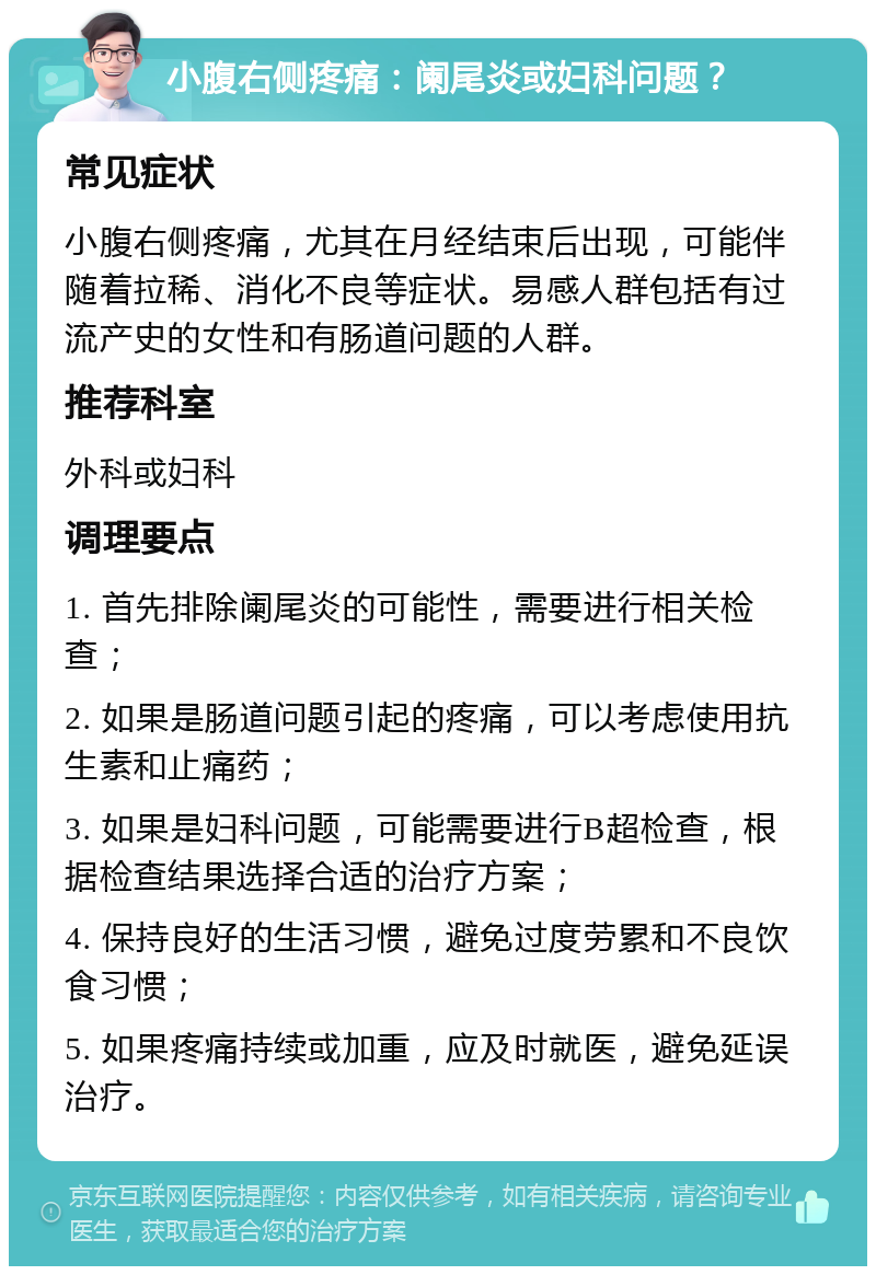 小腹右侧疼痛：阑尾炎或妇科问题？ 常见症状 小腹右侧疼痛，尤其在月经结束后出现，可能伴随着拉稀、消化不良等症状。易感人群包括有过流产史的女性和有肠道问题的人群。 推荐科室 外科或妇科 调理要点 1. 首先排除阑尾炎的可能性，需要进行相关检查； 2. 如果是肠道问题引起的疼痛，可以考虑使用抗生素和止痛药； 3. 如果是妇科问题，可能需要进行B超检查，根据检查结果选择合适的治疗方案； 4. 保持良好的生活习惯，避免过度劳累和不良饮食习惯； 5. 如果疼痛持续或加重，应及时就医，避免延误治疗。