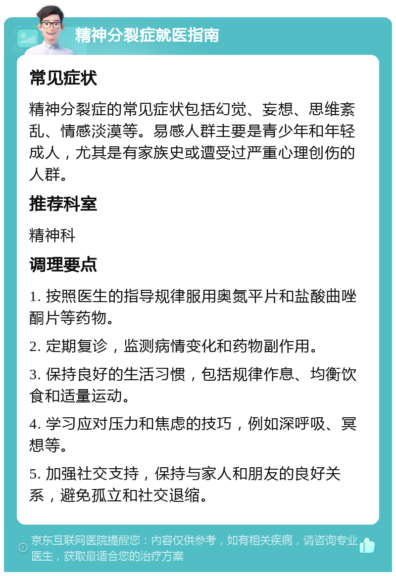 精神分裂症就医指南 常见症状 精神分裂症的常见症状包括幻觉、妄想、思维紊乱、情感淡漠等。易感人群主要是青少年和年轻成人，尤其是有家族史或遭受过严重心理创伤的人群。 推荐科室 精神科 调理要点 1. 按照医生的指导规律服用奥氮平片和盐酸曲唑酮片等药物。 2. 定期复诊，监测病情变化和药物副作用。 3. 保持良好的生活习惯，包括规律作息、均衡饮食和适量运动。 4. 学习应对压力和焦虑的技巧，例如深呼吸、冥想等。 5. 加强社交支持，保持与家人和朋友的良好关系，避免孤立和社交退缩。