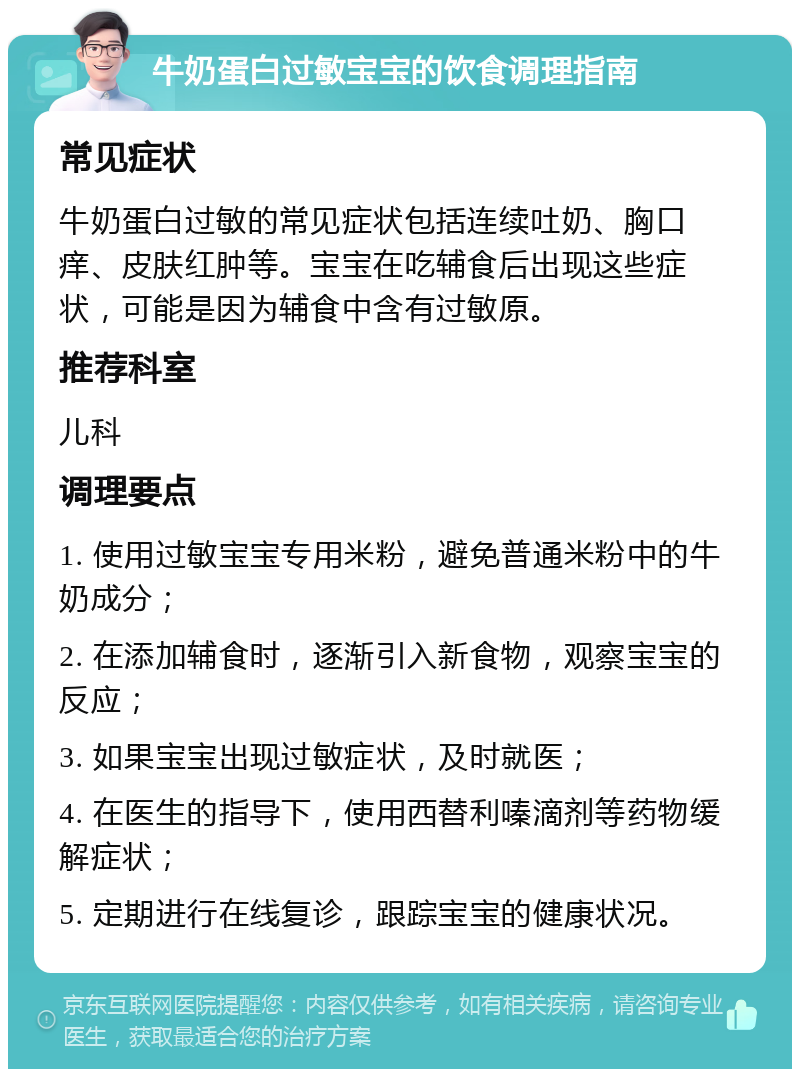 牛奶蛋白过敏宝宝的饮食调理指南 常见症状 牛奶蛋白过敏的常见症状包括连续吐奶、胸口痒、皮肤红肿等。宝宝在吃辅食后出现这些症状，可能是因为辅食中含有过敏原。 推荐科室 儿科 调理要点 1. 使用过敏宝宝专用米粉，避免普通米粉中的牛奶成分； 2. 在添加辅食时，逐渐引入新食物，观察宝宝的反应； 3. 如果宝宝出现过敏症状，及时就医； 4. 在医生的指导下，使用西替利嗪滴剂等药物缓解症状； 5. 定期进行在线复诊，跟踪宝宝的健康状况。