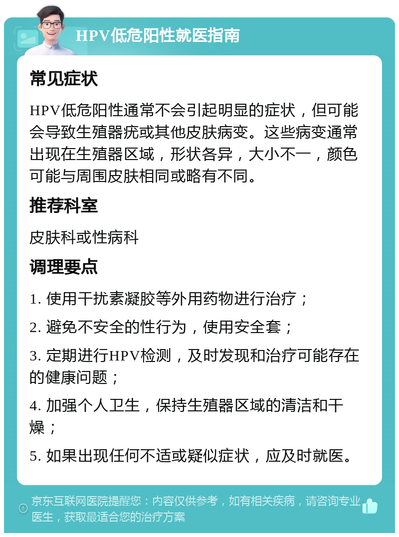 HPV低危阳性就医指南 常见症状 HPV低危阳性通常不会引起明显的症状，但可能会导致生殖器疣或其他皮肤病变。这些病变通常出现在生殖器区域，形状各异，大小不一，颜色可能与周围皮肤相同或略有不同。 推荐科室 皮肤科或性病科 调理要点 1. 使用干扰素凝胶等外用药物进行治疗； 2. 避免不安全的性行为，使用安全套； 3. 定期进行HPV检测，及时发现和治疗可能存在的健康问题； 4. 加强个人卫生，保持生殖器区域的清洁和干燥； 5. 如果出现任何不适或疑似症状，应及时就医。