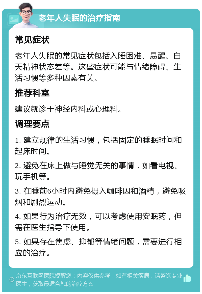 老年人失眠的治疗指南 常见症状 老年人失眠的常见症状包括入睡困难、易醒、白天精神状态差等。这些症状可能与情绪障碍、生活习惯等多种因素有关。 推荐科室 建议就诊于神经内科或心理科。 调理要点 1. 建立规律的生活习惯，包括固定的睡眠时间和起床时间。 2. 避免在床上做与睡觉无关的事情，如看电视、玩手机等。 3. 在睡前6小时内避免摄入咖啡因和酒精，避免吸烟和剧烈运动。 4. 如果行为治疗无效，可以考虑使用安眠药，但需在医生指导下使用。 5. 如果存在焦虑、抑郁等情绪问题，需要进行相应的治疗。