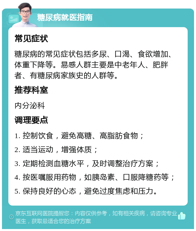 糖尿病就医指南 常见症状 糖尿病的常见症状包括多尿、口渴、食欲增加、体重下降等。易感人群主要是中老年人、肥胖者、有糖尿病家族史的人群等。 推荐科室 内分泌科 调理要点 1. 控制饮食，避免高糖、高脂肪食物； 2. 适当运动，增强体质； 3. 定期检测血糖水平，及时调整治疗方案； 4. 按医嘱服用药物，如胰岛素、口服降糖药等； 5. 保持良好的心态，避免过度焦虑和压力。