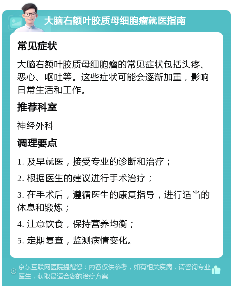 大脑右额叶胶质母细胞瘤就医指南 常见症状 大脑右额叶胶质母细胞瘤的常见症状包括头疼、恶心、呕吐等。这些症状可能会逐渐加重，影响日常生活和工作。 推荐科室 神经外科 调理要点 1. 及早就医，接受专业的诊断和治疗； 2. 根据医生的建议进行手术治疗； 3. 在手术后，遵循医生的康复指导，进行适当的休息和锻炼； 4. 注意饮食，保持营养均衡； 5. 定期复查，监测病情变化。