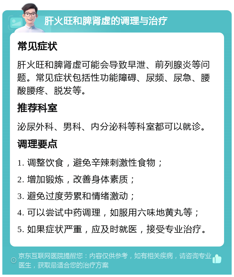 肝火旺和脾肾虚的调理与治疗 常见症状 肝火旺和脾肾虚可能会导致早泄、前列腺炎等问题。常见症状包括性功能障碍、尿频、尿急、腰酸腰疼、脱发等。 推荐科室 泌尿外科、男科、内分泌科等科室都可以就诊。 调理要点 1. 调整饮食，避免辛辣刺激性食物； 2. 增加锻炼，改善身体素质； 3. 避免过度劳累和情绪激动； 4. 可以尝试中药调理，如服用六味地黄丸等； 5. 如果症状严重，应及时就医，接受专业治疗。