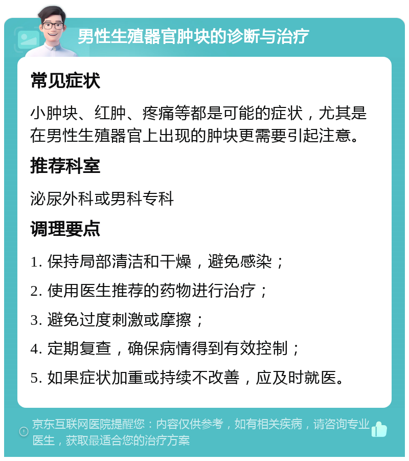 男性生殖器官肿块的诊断与治疗 常见症状 小肿块、红肿、疼痛等都是可能的症状，尤其是在男性生殖器官上出现的肿块更需要引起注意。 推荐科室 泌尿外科或男科专科 调理要点 1. 保持局部清洁和干燥，避免感染； 2. 使用医生推荐的药物进行治疗； 3. 避免过度刺激或摩擦； 4. 定期复查，确保病情得到有效控制； 5. 如果症状加重或持续不改善，应及时就医。