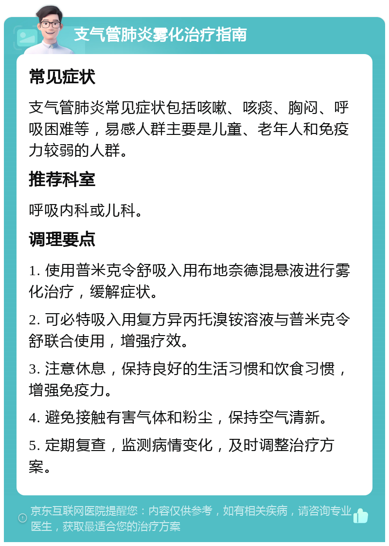 支气管肺炎雾化治疗指南 常见症状 支气管肺炎常见症状包括咳嗽、咳痰、胸闷、呼吸困难等，易感人群主要是儿童、老年人和免疫力较弱的人群。 推荐科室 呼吸内科或儿科。 调理要点 1. 使用普米克令舒吸入用布地奈德混悬液进行雾化治疗，缓解症状。 2. 可必特吸入用复方异丙托溴铵溶液与普米克令舒联合使用，增强疗效。 3. 注意休息，保持良好的生活习惯和饮食习惯，增强免疫力。 4. 避免接触有害气体和粉尘，保持空气清新。 5. 定期复查，监测病情变化，及时调整治疗方案。