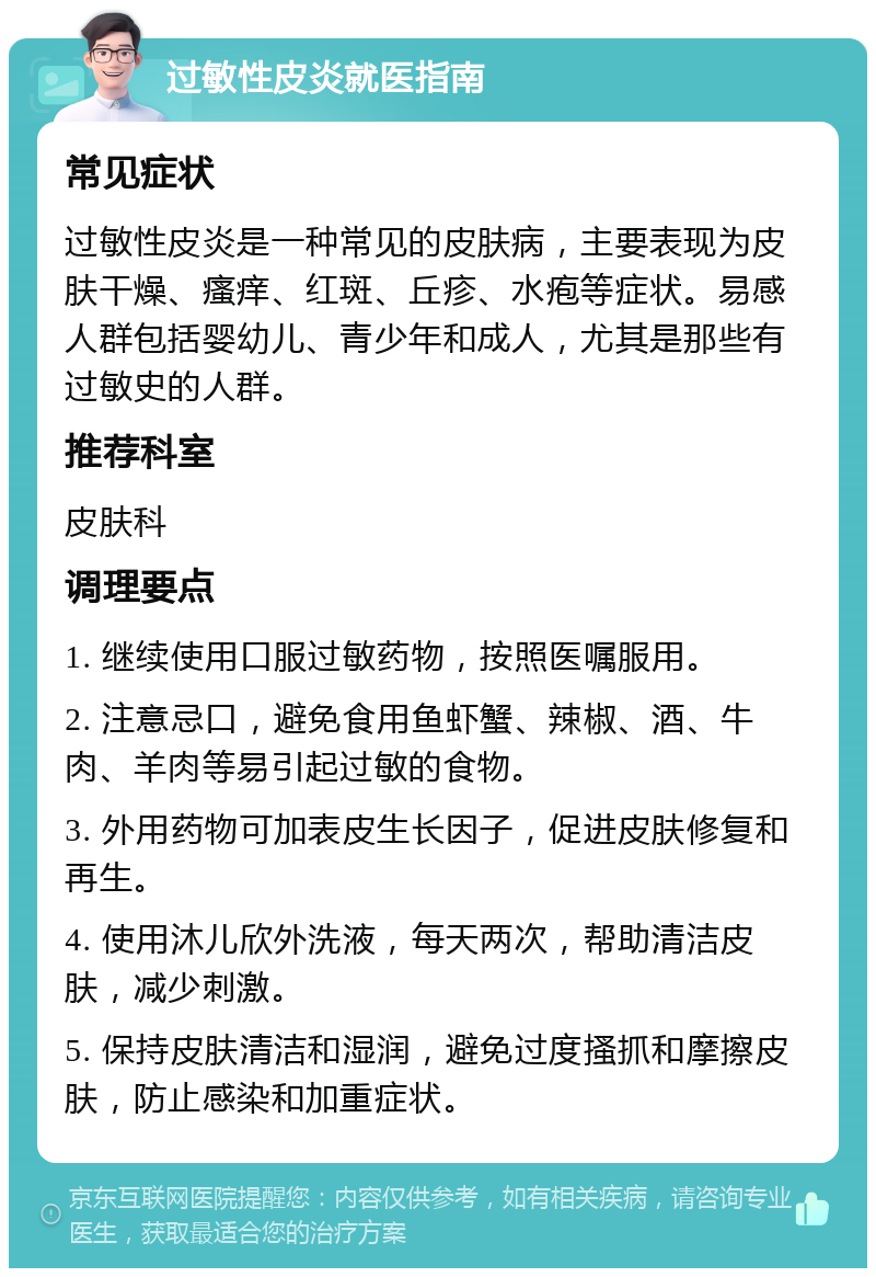 过敏性皮炎就医指南 常见症状 过敏性皮炎是一种常见的皮肤病，主要表现为皮肤干燥、瘙痒、红斑、丘疹、水疱等症状。易感人群包括婴幼儿、青少年和成人，尤其是那些有过敏史的人群。 推荐科室 皮肤科 调理要点 1. 继续使用口服过敏药物，按照医嘱服用。 2. 注意忌口，避免食用鱼虾蟹、辣椒、酒、牛肉、羊肉等易引起过敏的食物。 3. 外用药物可加表皮生长因子，促进皮肤修复和再生。 4. 使用沐儿欣外洗液，每天两次，帮助清洁皮肤，减少刺激。 5. 保持皮肤清洁和湿润，避免过度搔抓和摩擦皮肤，防止感染和加重症状。