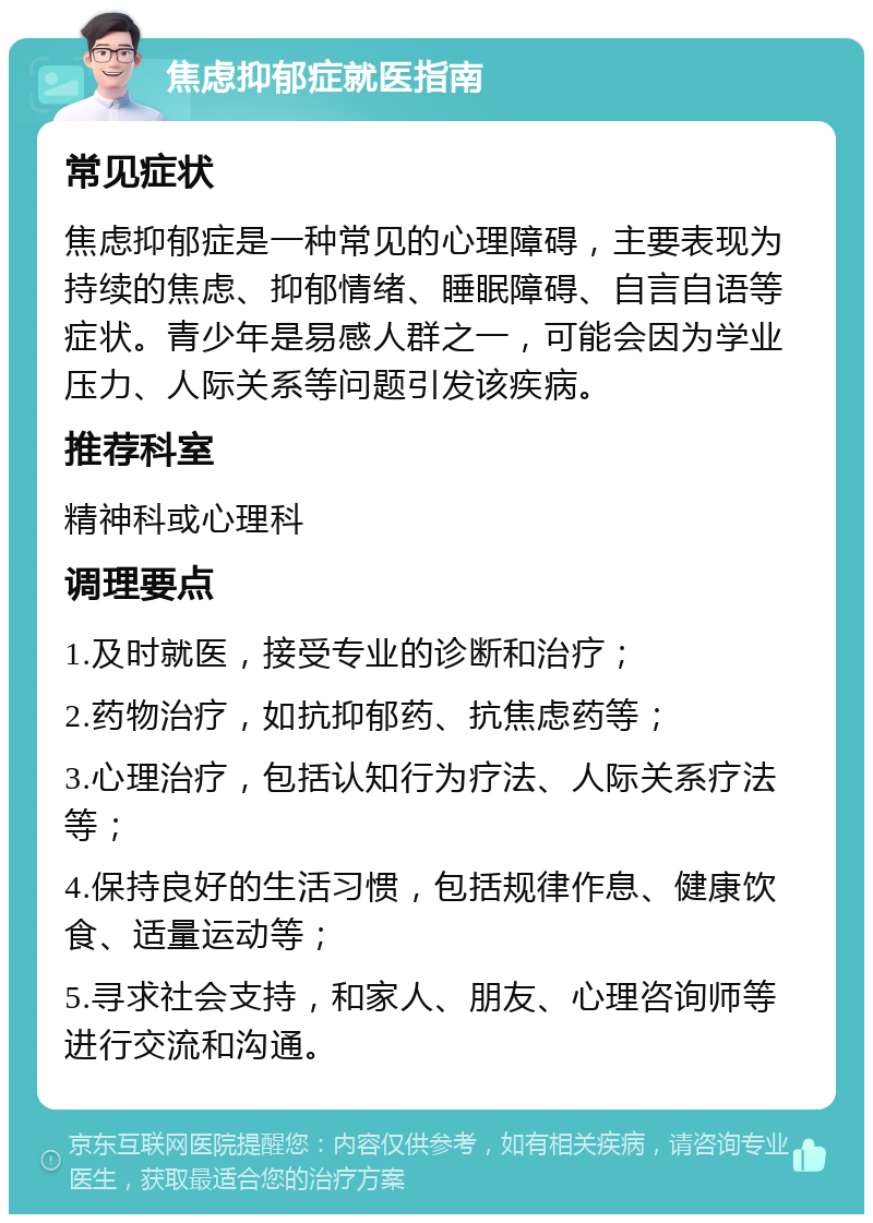 焦虑抑郁症就医指南 常见症状 焦虑抑郁症是一种常见的心理障碍，主要表现为持续的焦虑、抑郁情绪、睡眠障碍、自言自语等症状。青少年是易感人群之一，可能会因为学业压力、人际关系等问题引发该疾病。 推荐科室 精神科或心理科 调理要点 1.及时就医，接受专业的诊断和治疗； 2.药物治疗，如抗抑郁药、抗焦虑药等； 3.心理治疗，包括认知行为疗法、人际关系疗法等； 4.保持良好的生活习惯，包括规律作息、健康饮食、适量运动等； 5.寻求社会支持，和家人、朋友、心理咨询师等进行交流和沟通。