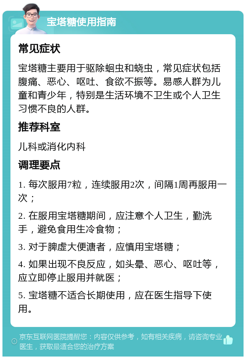 宝塔糖使用指南 常见症状 宝塔糖主要用于驱除蛔虫和蛲虫，常见症状包括腹痛、恶心、呕吐、食欲不振等。易感人群为儿童和青少年，特别是生活环境不卫生或个人卫生习惯不良的人群。 推荐科室 儿科或消化内科 调理要点 1. 每次服用7粒，连续服用2次，间隔1周再服用一次； 2. 在服用宝塔糖期间，应注意个人卫生，勤洗手，避免食用生冷食物； 3. 对于脾虚大便溏者，应慎用宝塔糖； 4. 如果出现不良反应，如头晕、恶心、呕吐等，应立即停止服用并就医； 5. 宝塔糖不适合长期使用，应在医生指导下使用。