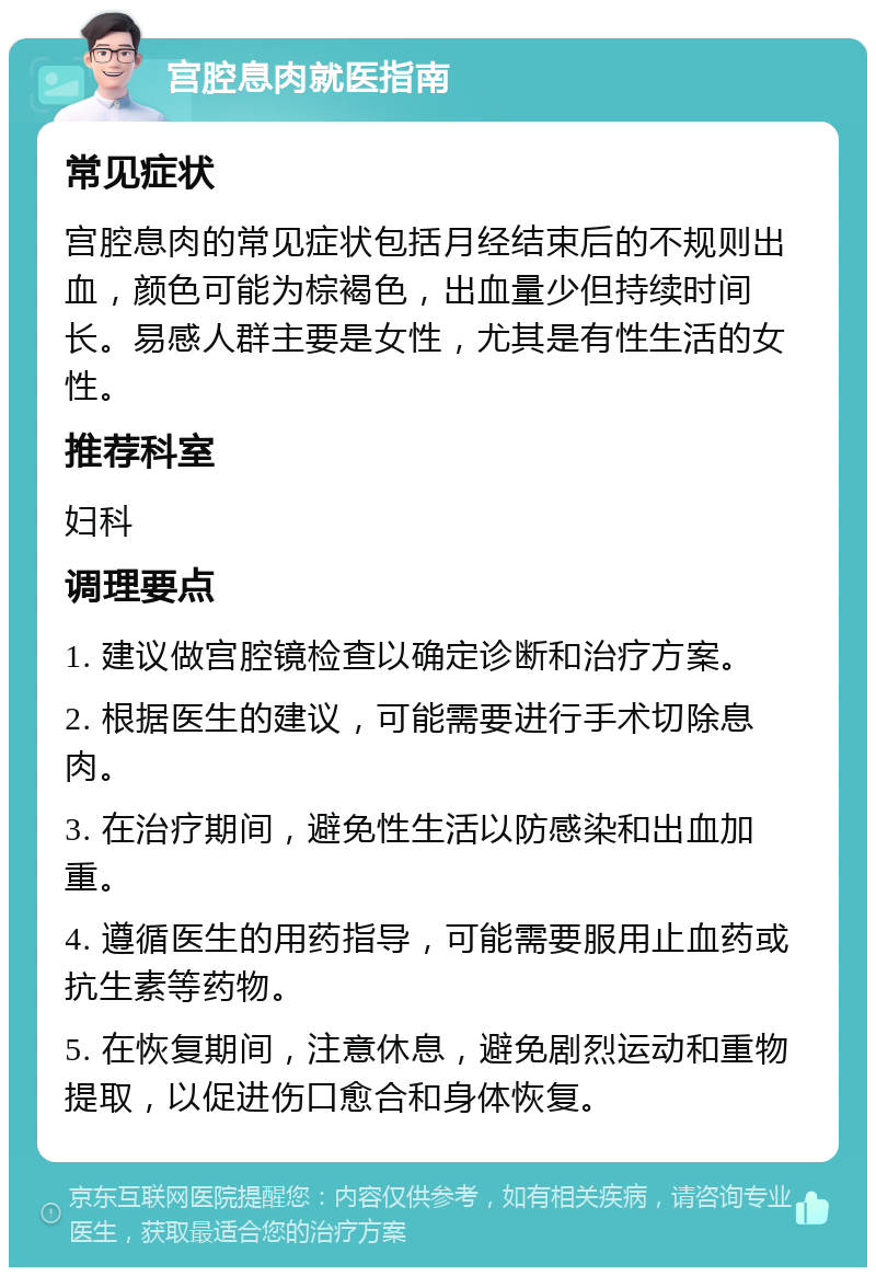 宫腔息肉就医指南 常见症状 宫腔息肉的常见症状包括月经结束后的不规则出血，颜色可能为棕褐色，出血量少但持续时间长。易感人群主要是女性，尤其是有性生活的女性。 推荐科室 妇科 调理要点 1. 建议做宫腔镜检查以确定诊断和治疗方案。 2. 根据医生的建议，可能需要进行手术切除息肉。 3. 在治疗期间，避免性生活以防感染和出血加重。 4. 遵循医生的用药指导，可能需要服用止血药或抗生素等药物。 5. 在恢复期间，注意休息，避免剧烈运动和重物提取，以促进伤口愈合和身体恢复。