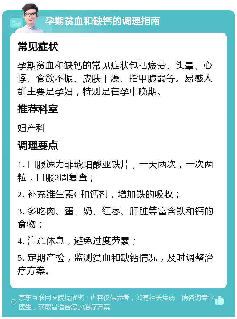 孕期贫血和缺钙的调理指南 常见症状 孕期贫血和缺钙的常见症状包括疲劳、头晕、心悸、食欲不振、皮肤干燥、指甲脆弱等。易感人群主要是孕妇，特别是在孕中晚期。 推荐科室 妇产科 调理要点 1. 口服速力菲琥珀酸亚铁片，一天两次，一次两粒，口服2周复查； 2. 补充维生素C和钙剂，增加铁的吸收； 3. 多吃肉、蛋、奶、红枣、肝脏等富含铁和钙的食物； 4. 注意休息，避免过度劳累； 5. 定期产检，监测贫血和缺钙情况，及时调整治疗方案。