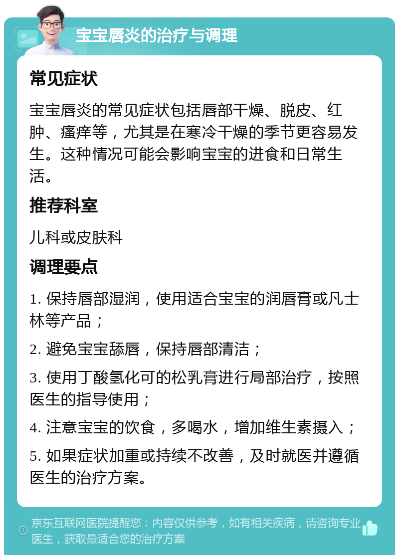 宝宝唇炎的治疗与调理 常见症状 宝宝唇炎的常见症状包括唇部干燥、脱皮、红肿、瘙痒等，尤其是在寒冷干燥的季节更容易发生。这种情况可能会影响宝宝的进食和日常生活。 推荐科室 儿科或皮肤科 调理要点 1. 保持唇部湿润，使用适合宝宝的润唇膏或凡士林等产品； 2. 避免宝宝舔唇，保持唇部清洁； 3. 使用丁酸氢化可的松乳膏进行局部治疗，按照医生的指导使用； 4. 注意宝宝的饮食，多喝水，增加维生素摄入； 5. 如果症状加重或持续不改善，及时就医并遵循医生的治疗方案。