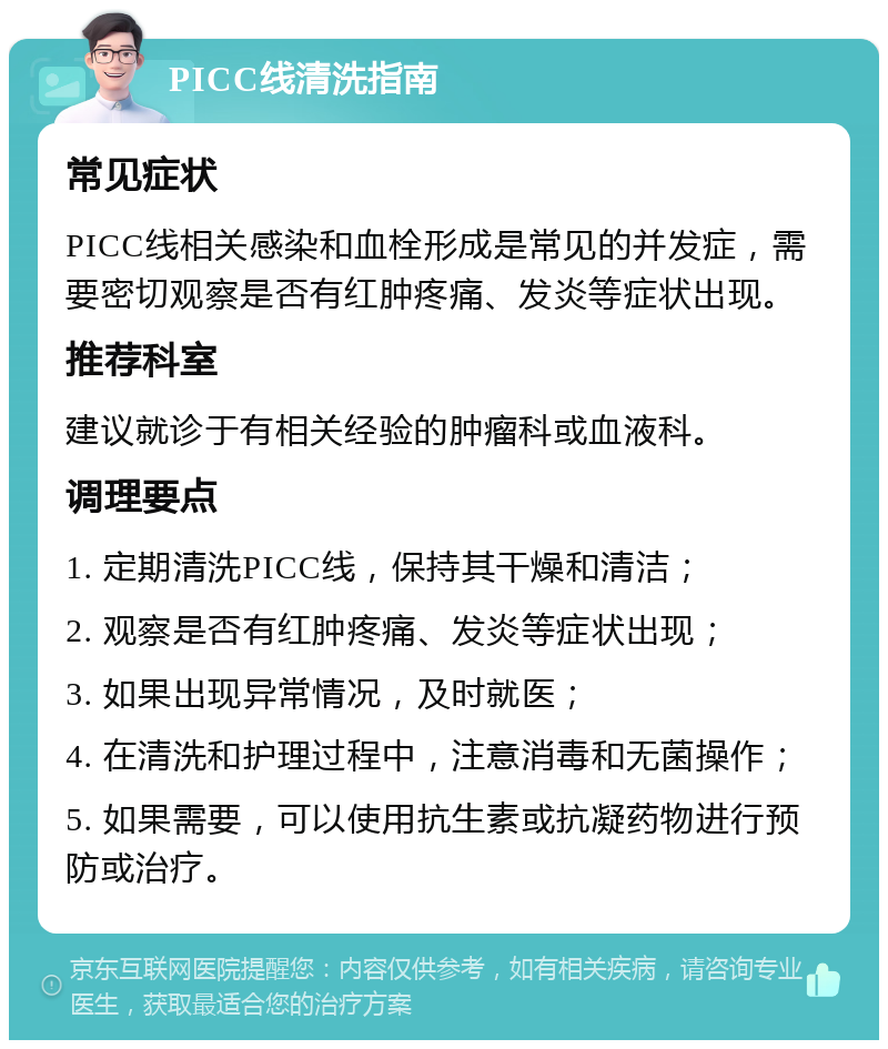 PICC线清洗指南 常见症状 PICC线相关感染和血栓形成是常见的并发症，需要密切观察是否有红肿疼痛、发炎等症状出现。 推荐科室 建议就诊于有相关经验的肿瘤科或血液科。 调理要点 1. 定期清洗PICC线，保持其干燥和清洁； 2. 观察是否有红肿疼痛、发炎等症状出现； 3. 如果出现异常情况，及时就医； 4. 在清洗和护理过程中，注意消毒和无菌操作； 5. 如果需要，可以使用抗生素或抗凝药物进行预防或治疗。