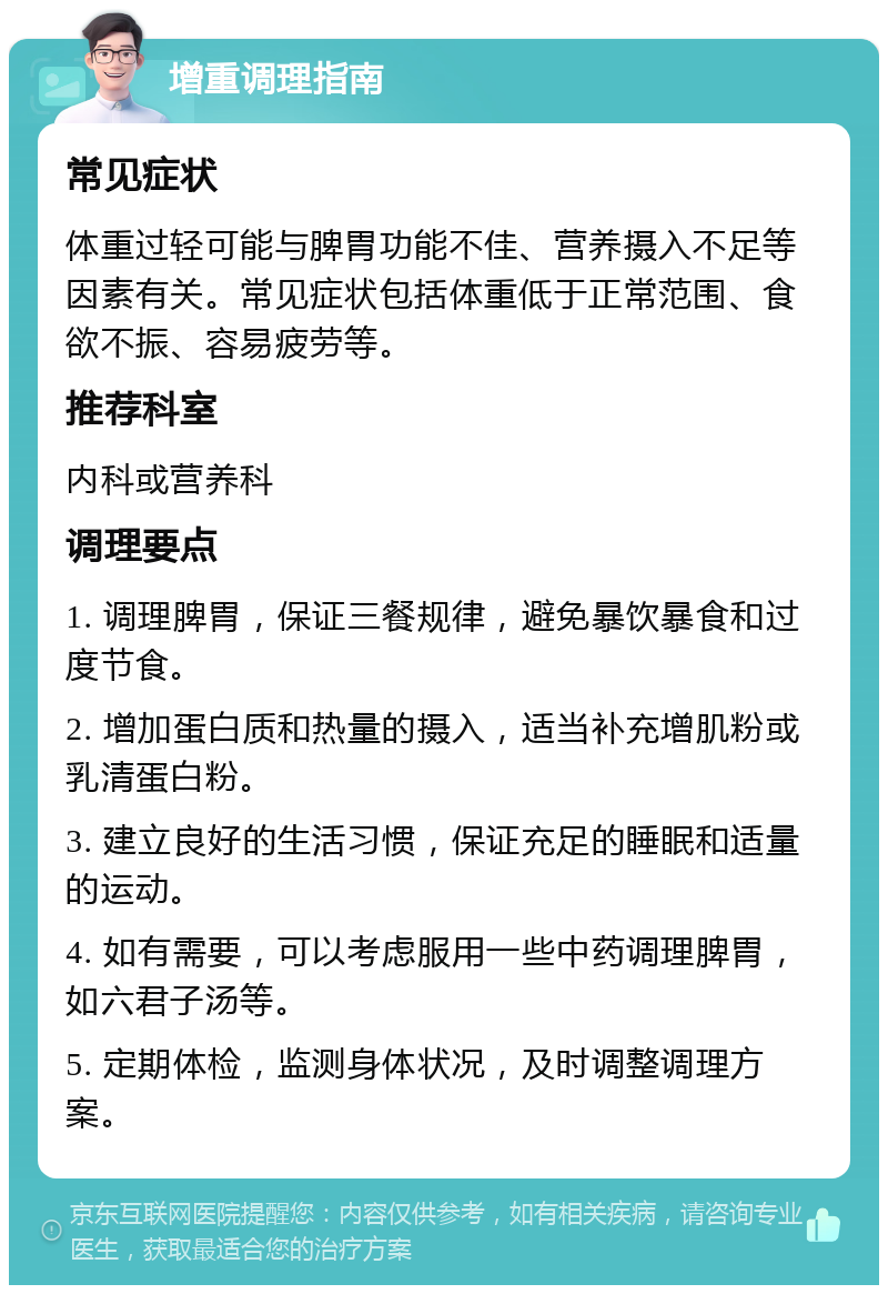 增重调理指南 常见症状 体重过轻可能与脾胃功能不佳、营养摄入不足等因素有关。常见症状包括体重低于正常范围、食欲不振、容易疲劳等。 推荐科室 内科或营养科 调理要点 1. 调理脾胃，保证三餐规律，避免暴饮暴食和过度节食。 2. 增加蛋白质和热量的摄入，适当补充增肌粉或乳清蛋白粉。 3. 建立良好的生活习惯，保证充足的睡眠和适量的运动。 4. 如有需要，可以考虑服用一些中药调理脾胃，如六君子汤等。 5. 定期体检，监测身体状况，及时调整调理方案。