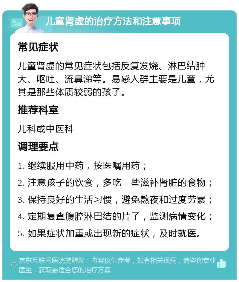 儿童肾虚的治疗方法和注意事项 常见症状 儿童肾虚的常见症状包括反复发烧、淋巴结肿大、呕吐、流鼻涕等。易感人群主要是儿童，尤其是那些体质较弱的孩子。 推荐科室 儿科或中医科 调理要点 1. 继续服用中药，按医嘱用药； 2. 注意孩子的饮食，多吃一些滋补肾脏的食物； 3. 保持良好的生活习惯，避免熬夜和过度劳累； 4. 定期复查腹腔淋巴结的片子，监测病情变化； 5. 如果症状加重或出现新的症状，及时就医。