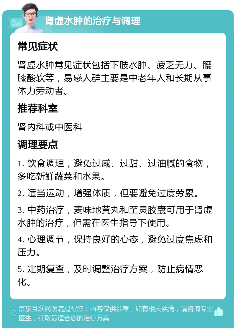 肾虚水肿的治疗与调理 常见症状 肾虚水肿常见症状包括下肢水肿、疲乏无力、腰膝酸软等，易感人群主要是中老年人和长期从事体力劳动者。 推荐科室 肾内科或中医科 调理要点 1. 饮食调理，避免过咸、过甜、过油腻的食物，多吃新鲜蔬菜和水果。 2. 适当运动，增强体质，但要避免过度劳累。 3. 中药治疗，麦味地黄丸和至灵胶囊可用于肾虚水肿的治疗，但需在医生指导下使用。 4. 心理调节，保持良好的心态，避免过度焦虑和压力。 5. 定期复查，及时调整治疗方案，防止病情恶化。