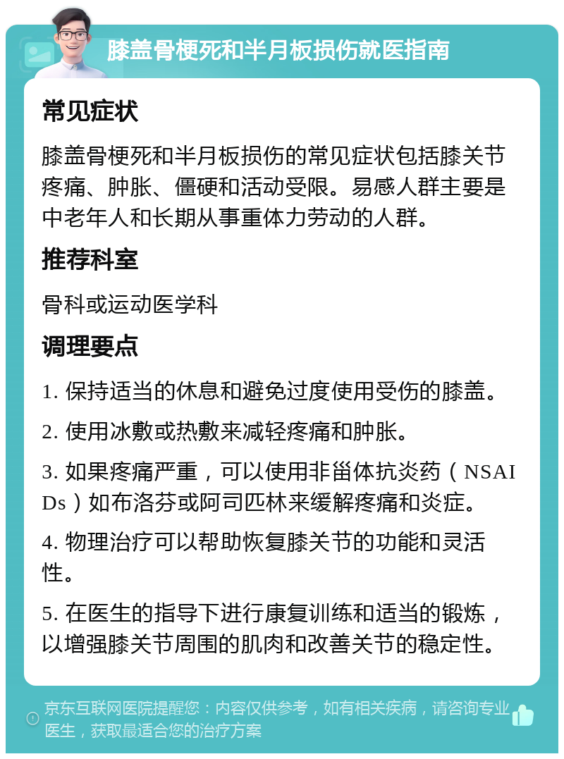 膝盖骨梗死和半月板损伤就医指南 常见症状 膝盖骨梗死和半月板损伤的常见症状包括膝关节疼痛、肿胀、僵硬和活动受限。易感人群主要是中老年人和长期从事重体力劳动的人群。 推荐科室 骨科或运动医学科 调理要点 1. 保持适当的休息和避免过度使用受伤的膝盖。 2. 使用冰敷或热敷来减轻疼痛和肿胀。 3. 如果疼痛严重，可以使用非甾体抗炎药（NSAIDs）如布洛芬或阿司匹林来缓解疼痛和炎症。 4. 物理治疗可以帮助恢复膝关节的功能和灵活性。 5. 在医生的指导下进行康复训练和适当的锻炼，以增强膝关节周围的肌肉和改善关节的稳定性。