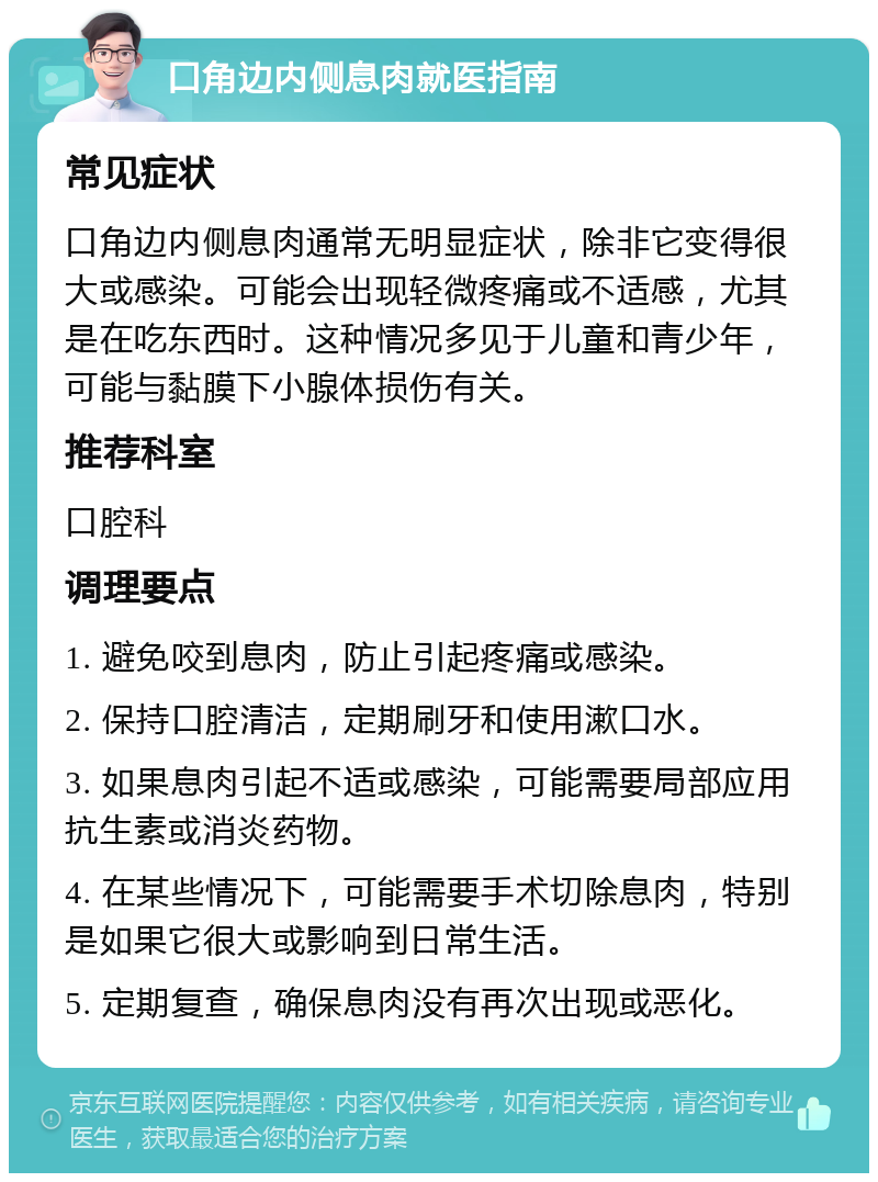 口角边内侧息肉就医指南 常见症状 口角边内侧息肉通常无明显症状，除非它变得很大或感染。可能会出现轻微疼痛或不适感，尤其是在吃东西时。这种情况多见于儿童和青少年，可能与黏膜下小腺体损伤有关。 推荐科室 口腔科 调理要点 1. 避免咬到息肉，防止引起疼痛或感染。 2. 保持口腔清洁，定期刷牙和使用漱口水。 3. 如果息肉引起不适或感染，可能需要局部应用抗生素或消炎药物。 4. 在某些情况下，可能需要手术切除息肉，特别是如果它很大或影响到日常生活。 5. 定期复查，确保息肉没有再次出现或恶化。