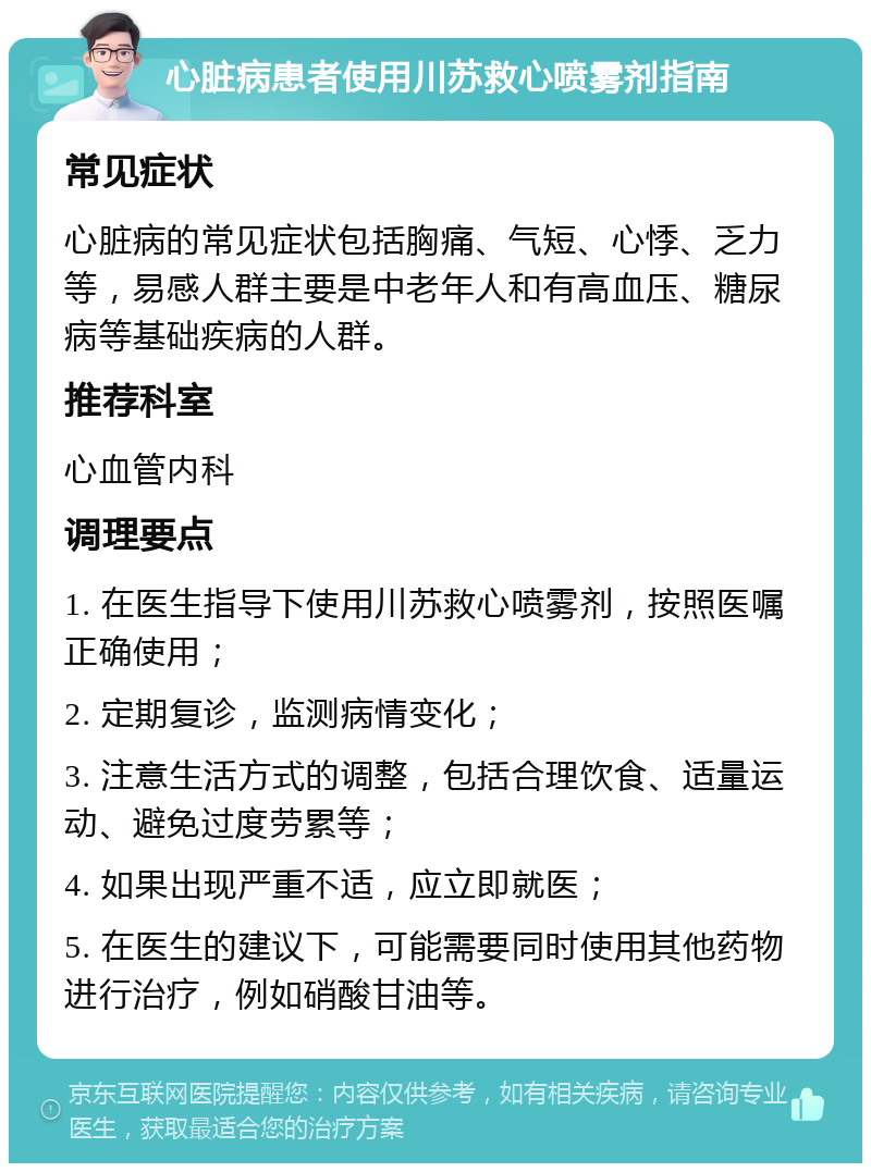 心脏病患者使用川苏救心喷雾剂指南 常见症状 心脏病的常见症状包括胸痛、气短、心悸、乏力等，易感人群主要是中老年人和有高血压、糖尿病等基础疾病的人群。 推荐科室 心血管内科 调理要点 1. 在医生指导下使用川苏救心喷雾剂，按照医嘱正确使用； 2. 定期复诊，监测病情变化； 3. 注意生活方式的调整，包括合理饮食、适量运动、避免过度劳累等； 4. 如果出现严重不适，应立即就医； 5. 在医生的建议下，可能需要同时使用其他药物进行治疗，例如硝酸甘油等。