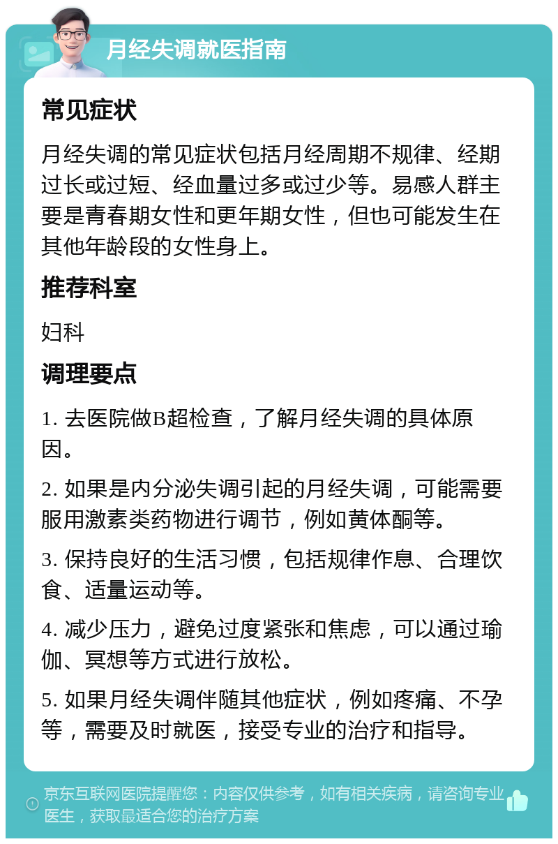 月经失调就医指南 常见症状 月经失调的常见症状包括月经周期不规律、经期过长或过短、经血量过多或过少等。易感人群主要是青春期女性和更年期女性，但也可能发生在其他年龄段的女性身上。 推荐科室 妇科 调理要点 1. 去医院做B超检查，了解月经失调的具体原因。 2. 如果是内分泌失调引起的月经失调，可能需要服用激素类药物进行调节，例如黄体酮等。 3. 保持良好的生活习惯，包括规律作息、合理饮食、适量运动等。 4. 减少压力，避免过度紧张和焦虑，可以通过瑜伽、冥想等方式进行放松。 5. 如果月经失调伴随其他症状，例如疼痛、不孕等，需要及时就医，接受专业的治疗和指导。