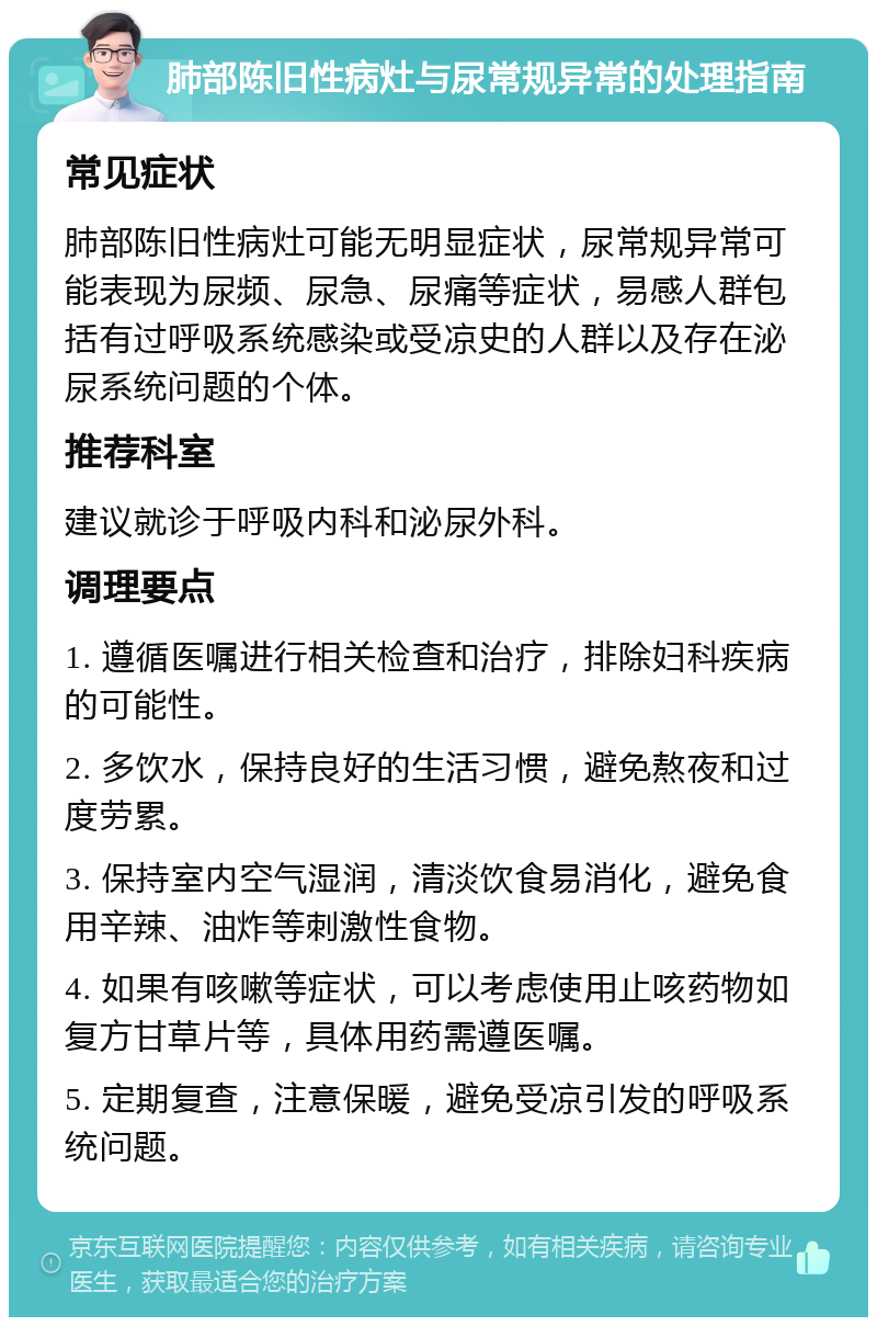 肺部陈旧性病灶与尿常规异常的处理指南 常见症状 肺部陈旧性病灶可能无明显症状，尿常规异常可能表现为尿频、尿急、尿痛等症状，易感人群包括有过呼吸系统感染或受凉史的人群以及存在泌尿系统问题的个体。 推荐科室 建议就诊于呼吸内科和泌尿外科。 调理要点 1. 遵循医嘱进行相关检查和治疗，排除妇科疾病的可能性。 2. 多饮水，保持良好的生活习惯，避免熬夜和过度劳累。 3. 保持室内空气湿润，清淡饮食易消化，避免食用辛辣、油炸等刺激性食物。 4. 如果有咳嗽等症状，可以考虑使用止咳药物如复方甘草片等，具体用药需遵医嘱。 5. 定期复查，注意保暖，避免受凉引发的呼吸系统问题。