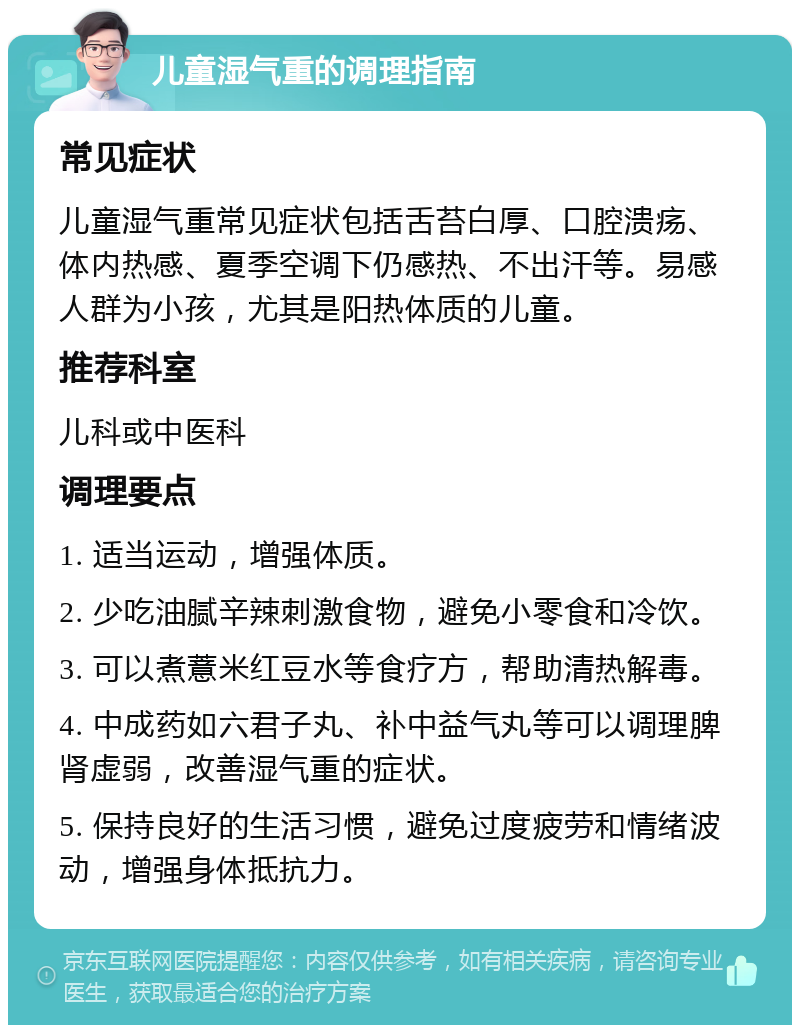 儿童湿气重的调理指南 常见症状 儿童湿气重常见症状包括舌苔白厚、口腔溃疡、体内热感、夏季空调下仍感热、不出汗等。易感人群为小孩，尤其是阳热体质的儿童。 推荐科室 儿科或中医科 调理要点 1. 适当运动，增强体质。 2. 少吃油腻辛辣刺激食物，避免小零食和冷饮。 3. 可以煮薏米红豆水等食疗方，帮助清热解毒。 4. 中成药如六君子丸、补中益气丸等可以调理脾肾虚弱，改善湿气重的症状。 5. 保持良好的生活习惯，避免过度疲劳和情绪波动，增强身体抵抗力。