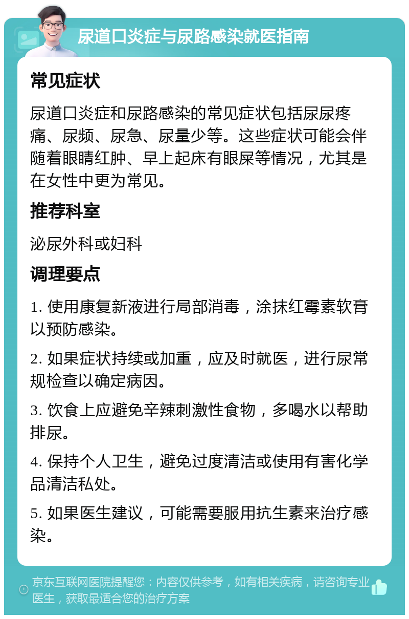 尿道口炎症与尿路感染就医指南 常见症状 尿道口炎症和尿路感染的常见症状包括尿尿疼痛、尿频、尿急、尿量少等。这些症状可能会伴随着眼睛红肿、早上起床有眼屎等情况，尤其是在女性中更为常见。 推荐科室 泌尿外科或妇科 调理要点 1. 使用康复新液进行局部消毒，涂抹红霉素软膏以预防感染。 2. 如果症状持续或加重，应及时就医，进行尿常规检查以确定病因。 3. 饮食上应避免辛辣刺激性食物，多喝水以帮助排尿。 4. 保持个人卫生，避免过度清洁或使用有害化学品清洁私处。 5. 如果医生建议，可能需要服用抗生素来治疗感染。