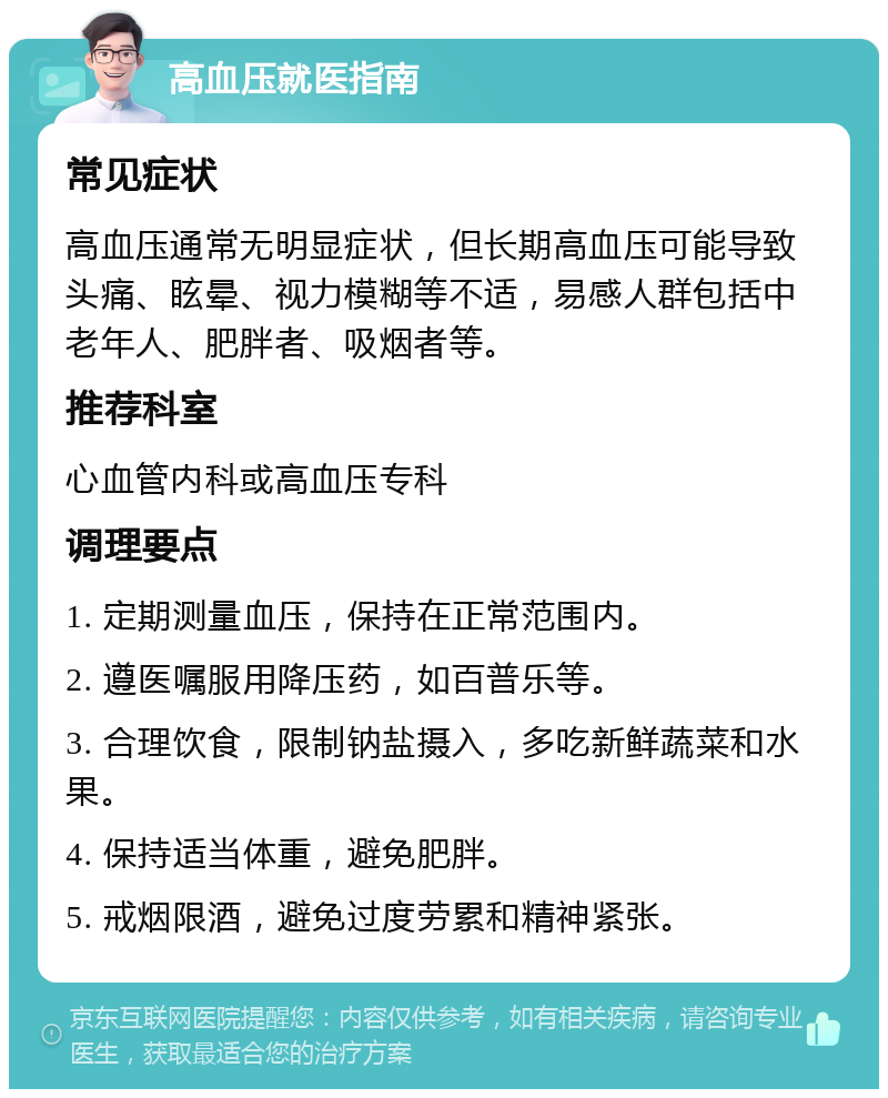 高血压就医指南 常见症状 高血压通常无明显症状，但长期高血压可能导致头痛、眩晕、视力模糊等不适，易感人群包括中老年人、肥胖者、吸烟者等。 推荐科室 心血管内科或高血压专科 调理要点 1. 定期测量血压，保持在正常范围内。 2. 遵医嘱服用降压药，如百普乐等。 3. 合理饮食，限制钠盐摄入，多吃新鲜蔬菜和水果。 4. 保持适当体重，避免肥胖。 5. 戒烟限酒，避免过度劳累和精神紧张。