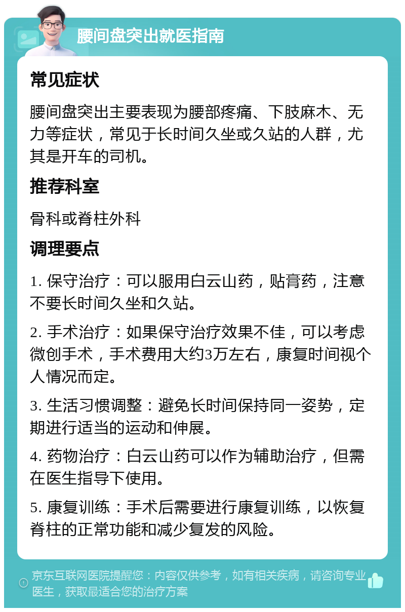 腰间盘突出就医指南 常见症状 腰间盘突出主要表现为腰部疼痛、下肢麻木、无力等症状，常见于长时间久坐或久站的人群，尤其是开车的司机。 推荐科室 骨科或脊柱外科 调理要点 1. 保守治疗：可以服用白云山药，贴膏药，注意不要长时间久坐和久站。 2. 手术治疗：如果保守治疗效果不佳，可以考虑微创手术，手术费用大约3万左右，康复时间视个人情况而定。 3. 生活习惯调整：避免长时间保持同一姿势，定期进行适当的运动和伸展。 4. 药物治疗：白云山药可以作为辅助治疗，但需在医生指导下使用。 5. 康复训练：手术后需要进行康复训练，以恢复脊柱的正常功能和减少复发的风险。