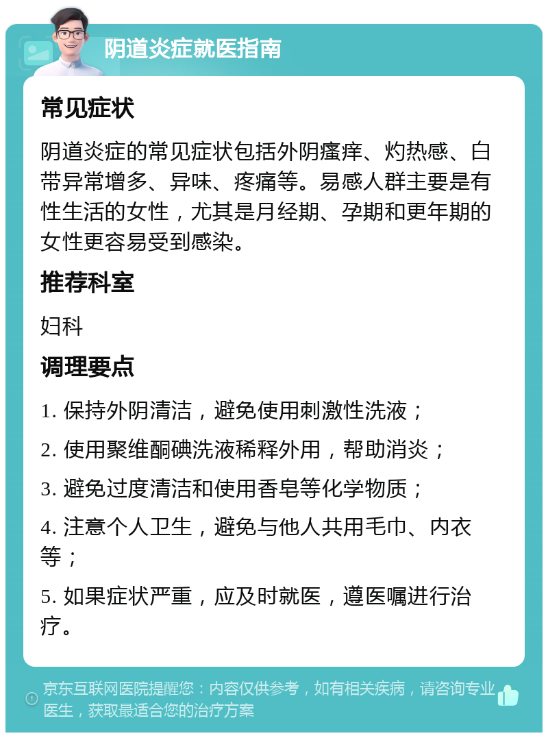 阴道炎症就医指南 常见症状 阴道炎症的常见症状包括外阴瘙痒、灼热感、白带异常增多、异味、疼痛等。易感人群主要是有性生活的女性，尤其是月经期、孕期和更年期的女性更容易受到感染。 推荐科室 妇科 调理要点 1. 保持外阴清洁，避免使用刺激性洗液； 2. 使用聚维酮碘洗液稀释外用，帮助消炎； 3. 避免过度清洁和使用香皂等化学物质； 4. 注意个人卫生，避免与他人共用毛巾、内衣等； 5. 如果症状严重，应及时就医，遵医嘱进行治疗。