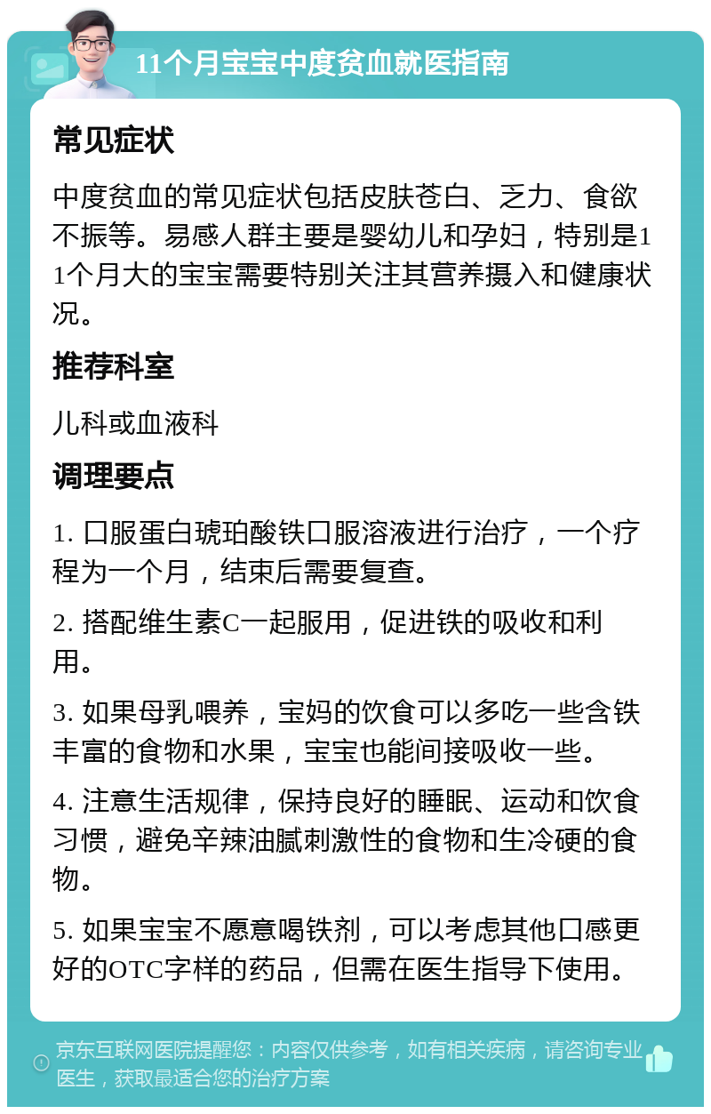 11个月宝宝中度贫血就医指南 常见症状 中度贫血的常见症状包括皮肤苍白、乏力、食欲不振等。易感人群主要是婴幼儿和孕妇，特别是11个月大的宝宝需要特别关注其营养摄入和健康状况。 推荐科室 儿科或血液科 调理要点 1. 口服蛋白琥珀酸铁口服溶液进行治疗，一个疗程为一个月，结束后需要复查。 2. 搭配维生素C一起服用，促进铁的吸收和利用。 3. 如果母乳喂养，宝妈的饮食可以多吃一些含铁丰富的食物和水果，宝宝也能间接吸收一些。 4. 注意生活规律，保持良好的睡眠、运动和饮食习惯，避免辛辣油腻刺激性的食物和生冷硬的食物。 5. 如果宝宝不愿意喝铁剂，可以考虑其他口感更好的OTC字样的药品，但需在医生指导下使用。