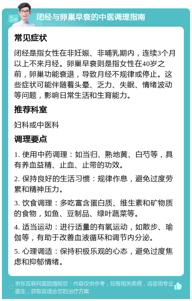 闭经与卵巢早衰的中医调理指南 常见症状 闭经是指女性在非妊娠、非哺乳期内，连续3个月以上不来月经。卵巢早衰则是指女性在40岁之前，卵巢功能衰退，导致月经不规律或停止。这些症状可能伴随着头晕、乏力、失眠、情绪波动等问题，影响日常生活和生育能力。 推荐科室 妇科或中医科 调理要点 1. 使用中药调理：如当归、熟地黄、白芍等，具有养血益精、止血、止带的功效。 2. 保持良好的生活习惯：规律作息，避免过度劳累和精神压力。 3. 饮食调理：多吃富含蛋白质、维生素和矿物质的食物，如鱼、豆制品、绿叶蔬菜等。 4. 适当运动：进行适量的有氧运动，如散步、瑜伽等，有助于改善血液循环和调节内分泌。 5. 心理调适：保持积极乐观的心态，避免过度焦虑和抑郁情绪。